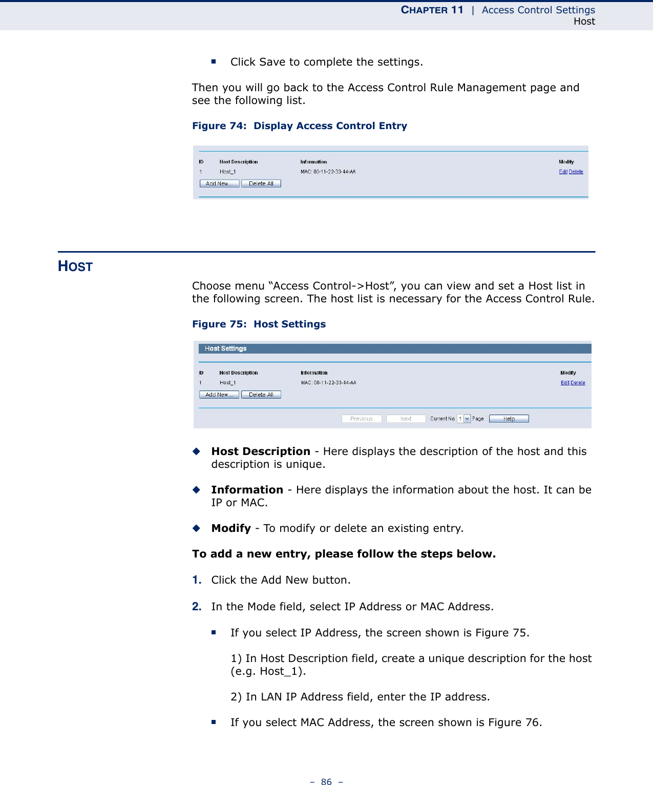 CHAPTER 11  |  Access Control SettingsHost–  86  –■Click Save to complete the settings.Then you will go back to the Access Control Rule Management page and see the following list.Figure 74:  Display Access Control EntryHOSTChoose menu “Access Control-&gt;Host”, you can view and set a Host list in the following screen. The host list is necessary for the Access Control Rule.Figure 75:  Host SettingsHost Description - Here displays the description of the host and this description is unique. Information - Here displays the information about the host. It can be IP or MAC. Modify - To modify or delete an existing entry. To add a new entry, please follow the steps below.1. Click the Add New button.2. In the Mode field, select IP Address or MAC Address.If you select IP Address, the screen shown is Figure 75. 1) In Host Description field, create a unique description for the host (e.g. Host_1). 2) In LAN IP Address field, enter the IP address.If you select MAC Address, the screen shown is Figure 76. 