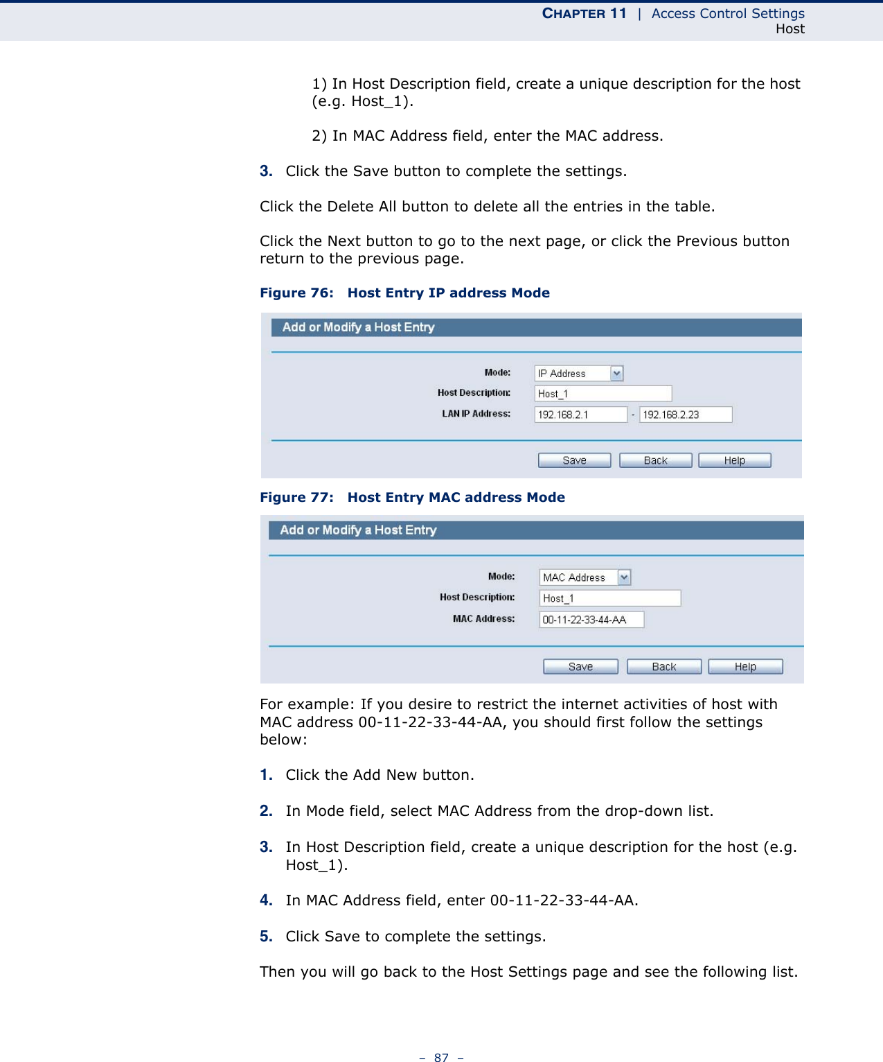 CHAPTER 11  |  Access Control SettingsHost–  87  –1) In Host Description field, create a unique description for the host (e.g. Host_1).2) In MAC Address field, enter the MAC address.3. Click the Save button to complete the settings.Click the Delete All button to delete all the entries in the table.Click the Next button to go to the next page, or click the Previous button return to the previous page.Figure 76:   Host Entry IP address ModeFigure 77:   Host Entry MAC address ModeFor example: If you desire to restrict the internet activities of host with MAC address 00-11-22-33-44-AA, you should first follow the settings below: 1. Click the Add New button. 2. In Mode field, select MAC Address from the drop-down list. 3. In Host Description field, create a unique description for the host (e.g. Host_1). 4. In MAC Address field, enter 00-11-22-33-44-AA. 5. Click Save to complete the settings. Then you will go back to the Host Settings page and see the following list.