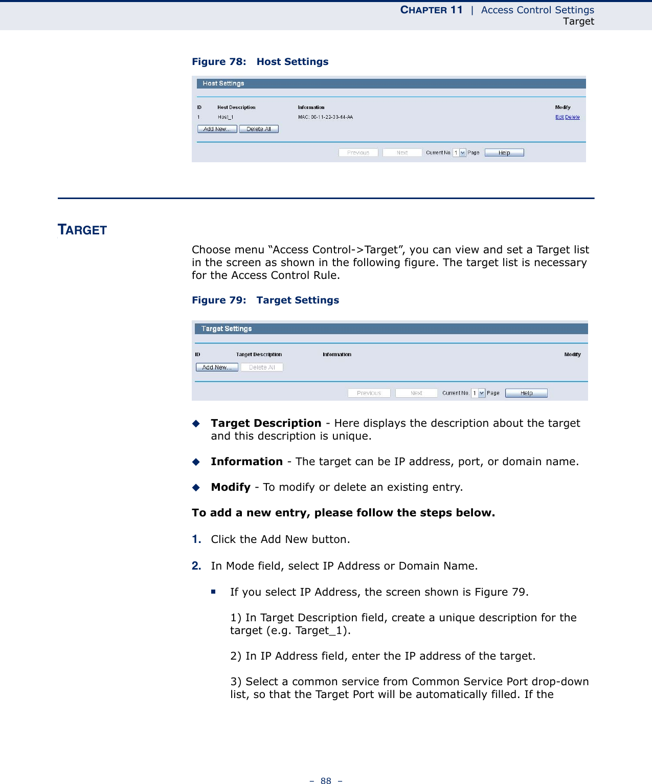 CHAPTER 11  |  Access Control SettingsTarget–  88  –Figure 78:   Host SettingsTARGETChoose menu “Access Control-&gt;Target”, you can view and set a Target list in the screen as shown in the following figure. The target list is necessary for the Access Control Rule.Figure 79:   Target SettingsTarget Description - Here displays the description about the target and this description is unique. Information - The target can be IP address, port, or domain name. Modify - To modify or delete an existing entry. To add a new entry, please follow the steps below.1. Click the Add New button.2. In Mode field, select IP Address or Domain Name.If you select IP Address, the screen shown is Figure 79. 1) In Target Description field, create a unique description for the target (e.g. Target_1).2) In IP Address field, enter the IP address of the target.3) Select a common service from Common Service Port drop-down list, so that the Target Port will be automatically filled. If the 