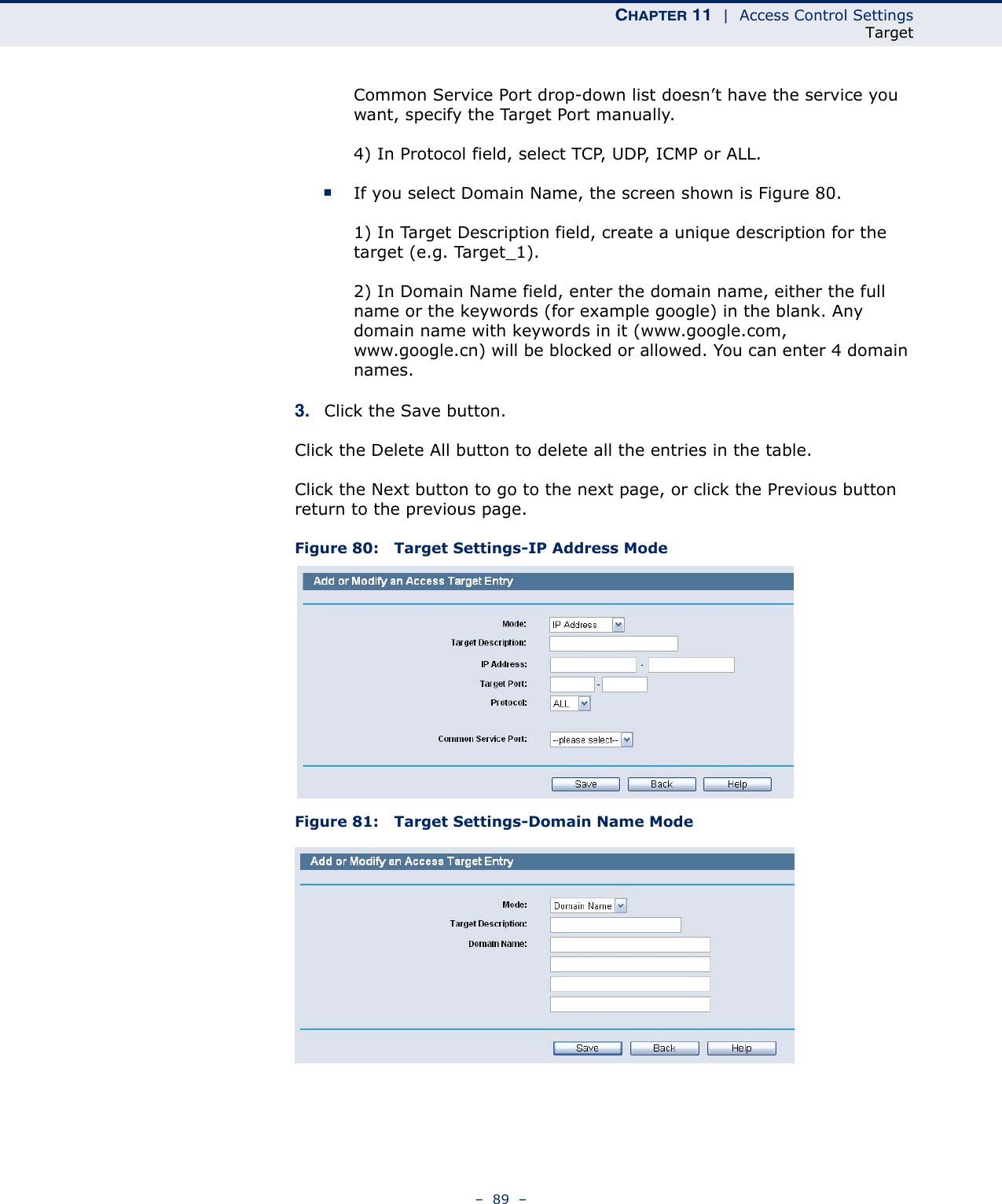 CHAPTER 11  |  Access Control SettingsTarget–  89  –Common Service Port drop-down list doesn’t have the service you want, specify the Target Port manually.4) In Protocol field, select TCP, UDP, ICMP or ALL. ■If you select Domain Name, the screen shown is Figure 80.1) In Target Description field, create a unique description for the target (e.g. Target_1).2) In Domain Name field, enter the domain name, either the full name or the keywords (for example google) in the blank. Any domain name with keywords in it (www.google.com, www.google.cn) will be blocked or allowed. You can enter 4 domain names.3. Click the Save button.Click the Delete All button to delete all the entries in the table.Click the Next button to go to the next page, or click the Previous button return to the previous page.Figure 80:   Target Settings-IP Address ModeFigure 81:   Target Settings-Domain Name Mode