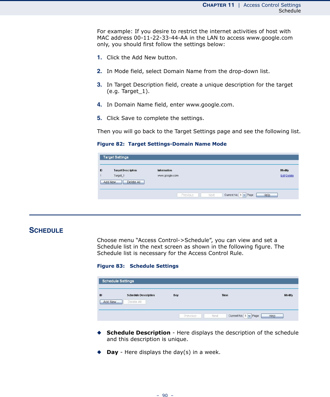 CHAPTER 11  |  Access Control SettingsSchedule–  90  –For example: If you desire to restrict the internet activities of host with MAC address 00-11-22-33-44-AA in the LAN to access www.google.com only, you should first follow the settings below:1. Click the Add New button. 2. In Mode field, select Domain Name from the drop-down list. 3. In Target Description field, create a unique description for the target (e.g. Target_1). 4. In Domain Name field, enter www.google.com. 5. Click Save to complete the settings. Then you will go back to the Target Settings page and see the following list.Figure 82:  Target Settings-Domain Name ModeSCHEDULEChoose menu “Access Control-&gt;Schedule”, you can view and set a Schedule list in the next screen as shown in the following figure. The Schedule list is necessary for the Access Control Rule.Figure 83:   Schedule SettingsSchedule Description - Here displays the description of the schedule and this description is unique. Day - Here displays the day(s) in a week. 