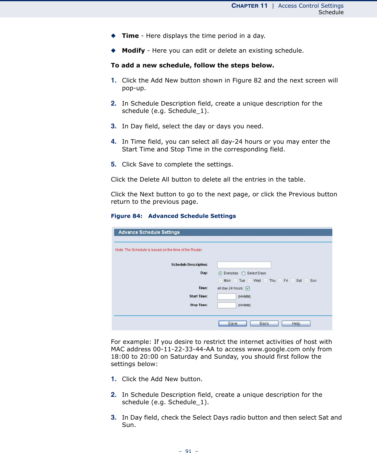 CHAPTER 11  |  Access Control SettingsSchedule–  91  –◆Time - Here displays the time period in a day. ◆Modify - Here you can edit or delete an existing schedule. To add a new schedule, follow the steps below.1. Click the Add New button shown in Figure 82 and the next screen will pop-up. 2. In Schedule Description field, create a unique description for the schedule (e.g. Schedule_1). 3. In Day field, select the day or days you need. 4. In Time field, you can select all day-24 hours or you may enter the Start Time and Stop Time in the corresponding field.5. Click Save to complete the settings. Click the Delete All button to delete all the entries in the table.Click the Next button to go to the next page, or click the Previous button return to the previous page.Figure 84:   Advanced Schedule SettingsFor example: If you desire to restrict the internet activities of host with MAC address 00-11-22-33-44-AA to access www.google.com only from 18:00 to 20:00 on Saturday and Sunday, you should first follow the settings below:1. Click the Add New button.2. In Schedule Description field, create a unique description for the schedule (e.g. Schedule_1). 3. In Day field, check the Select Days radio button and then select Sat and Sun. 