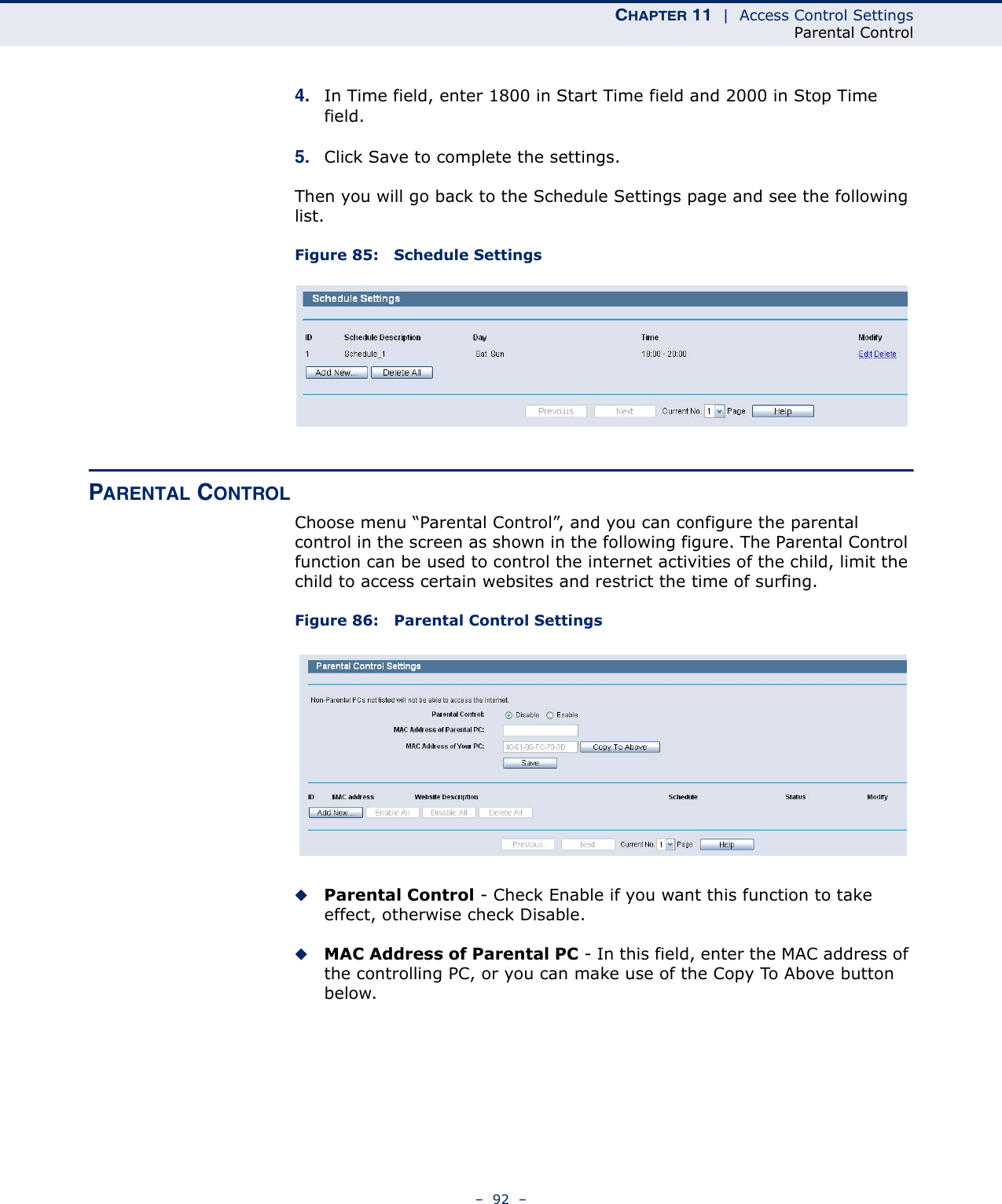 CHAPTER 11  |  Access Control SettingsParental Control–  92  –4. In Time field, enter 1800 in Start Time field and 2000 in Stop Time field. 5. Click Save to complete the settings. Then you will go back to the Schedule Settings page and see the following list. Figure 85:   Schedule SettingsPARENTAL CONTROL Choose menu “Parental Control”, and you can configure the parental control in the screen as shown in the following figure. The Parental Control function can be used to control the internet activities of the child, limit the child to access certain websites and restrict the time of surfing.Figure 86:   Parental Control SettingsParental Control - Check Enable if you want this function to take effect, otherwise check Disable. MAC Address of Parental PC - In this field, enter the MAC address of the controlling PC, or you can make use of the Copy To Above button below. 