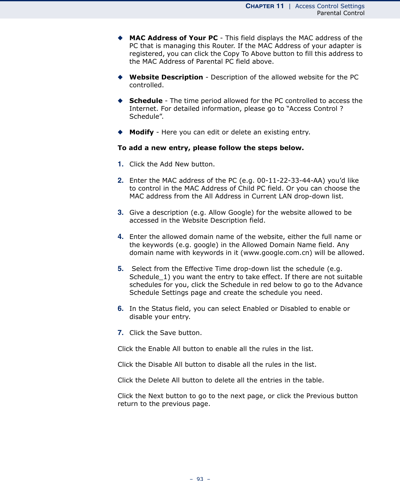 CHAPTER 11  |  Access Control SettingsParental Control–  93  –◆MAC Address of Your PC - This field displays the MAC address of the PC that is managing this Router. If the MAC Address of your adapter is registered, you can click the Copy To Above button to fill this address to the MAC Address of Parental PC field above. ◆Website Description - Description of the allowed website for the PC controlled. ◆Schedule - The time period allowed for the PC controlled to access the Internet. For detailed information, please go to “Access Control ? Schedule”. ◆Modify - Here you can edit or delete an existing entry. To add a new entry, please follow the steps below.1. Click the Add New button.2. Enter the MAC address of the PC (e.g. 00-11-22-33-44-AA) you’d like to control in the MAC Address of Child PC field. Or you can choose the MAC address from the All Address in Current LAN drop-down list.3. Give a description (e.g. Allow Google) for the website allowed to be accessed in the Website Description field.4. Enter the allowed domain name of the website, either the full name or the keywords (e.g. google) in the Allowed Domain Name field. Any domain name with keywords in it (www.google.com.cn) will be allowed.5.  Select from the Effective Time drop-down list the schedule (e.g. Schedule_1) you want the entry to take effect. If there are not suitable schedules for you, click the Schedule in red below to go to the Advance Schedule Settings page and create the schedule you need.6. In the Status field, you can select Enabled or Disabled to enable or disable your entry. 7. Click the Save button.Click the Enable All button to enable all the rules in the list.Click the Disable All button to disable all the rules in the list.Click the Delete All button to delete all the entries in the table.Click the Next button to go to the next page, or click the Previous button return to the previous page. 