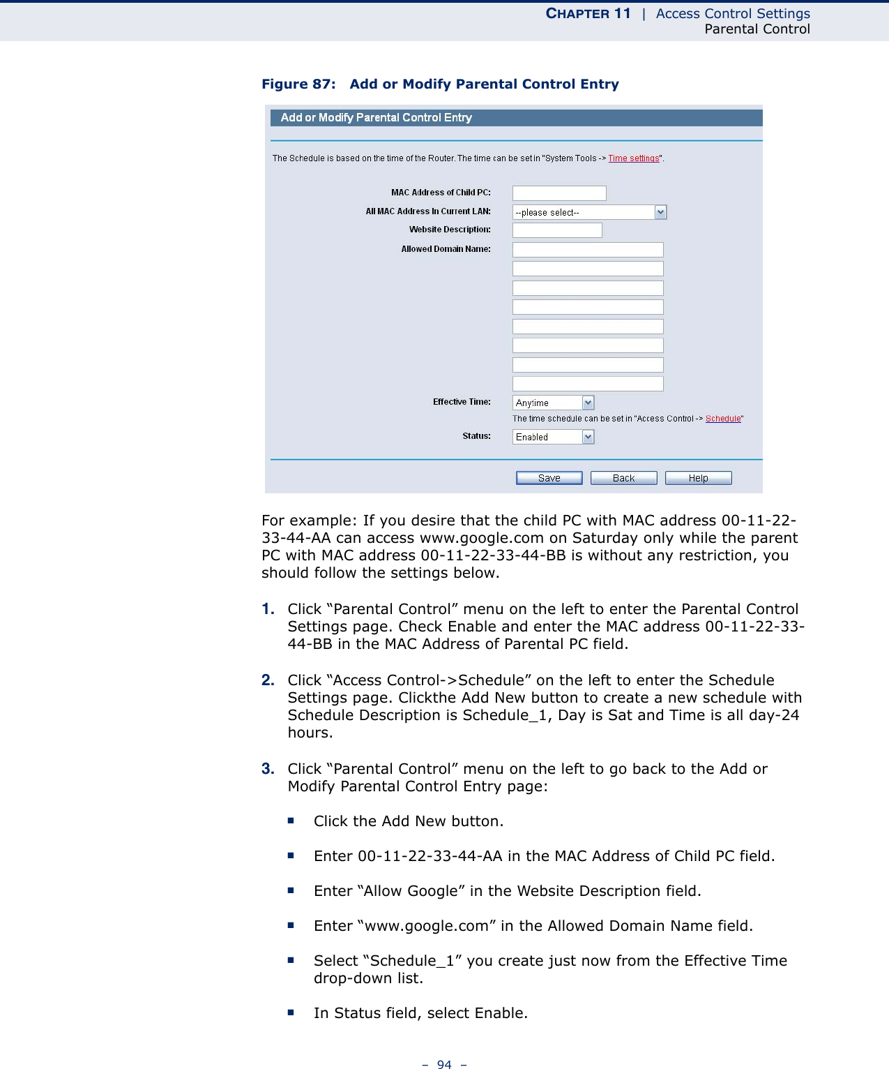 CHAPTER 11  |  Access Control SettingsParental Control–  94  –Figure 87:   Add or Modify Parental Control EntryFor example: If you desire that the child PC with MAC address 00-11-22-33-44-AA can access www.google.com on Saturday only while the parent PC with MAC address 00-11-22-33-44-BB is without any restriction, you should follow the settings below.1. Click “Parental Control” menu on the left to enter the Parental Control Settings page. Check Enable and enter the MAC address 00-11-22-33-44-BB in the MAC Address of Parental PC field. 2. Click “Access Control-&gt;Schedule” on the left to enter the Schedule Settings page. Clickthe Add New button to create a new schedule with Schedule Description is Schedule_1, Day is Sat and Time is all day-24 hours. 3. Click “Parental Control” menu on the left to go back to the Add or Modify Parental Control Entry page: ■Click the Add New button. ■Enter 00-11-22-33-44-AA in the MAC Address of Child PC field. ■Enter “Allow Google” in the Website Description field. ■Enter “www.google.com” in the Allowed Domain Name field. ■Select “Schedule_1” you create just now from the Effective Time drop-down list. ■In Status field, select Enable. 