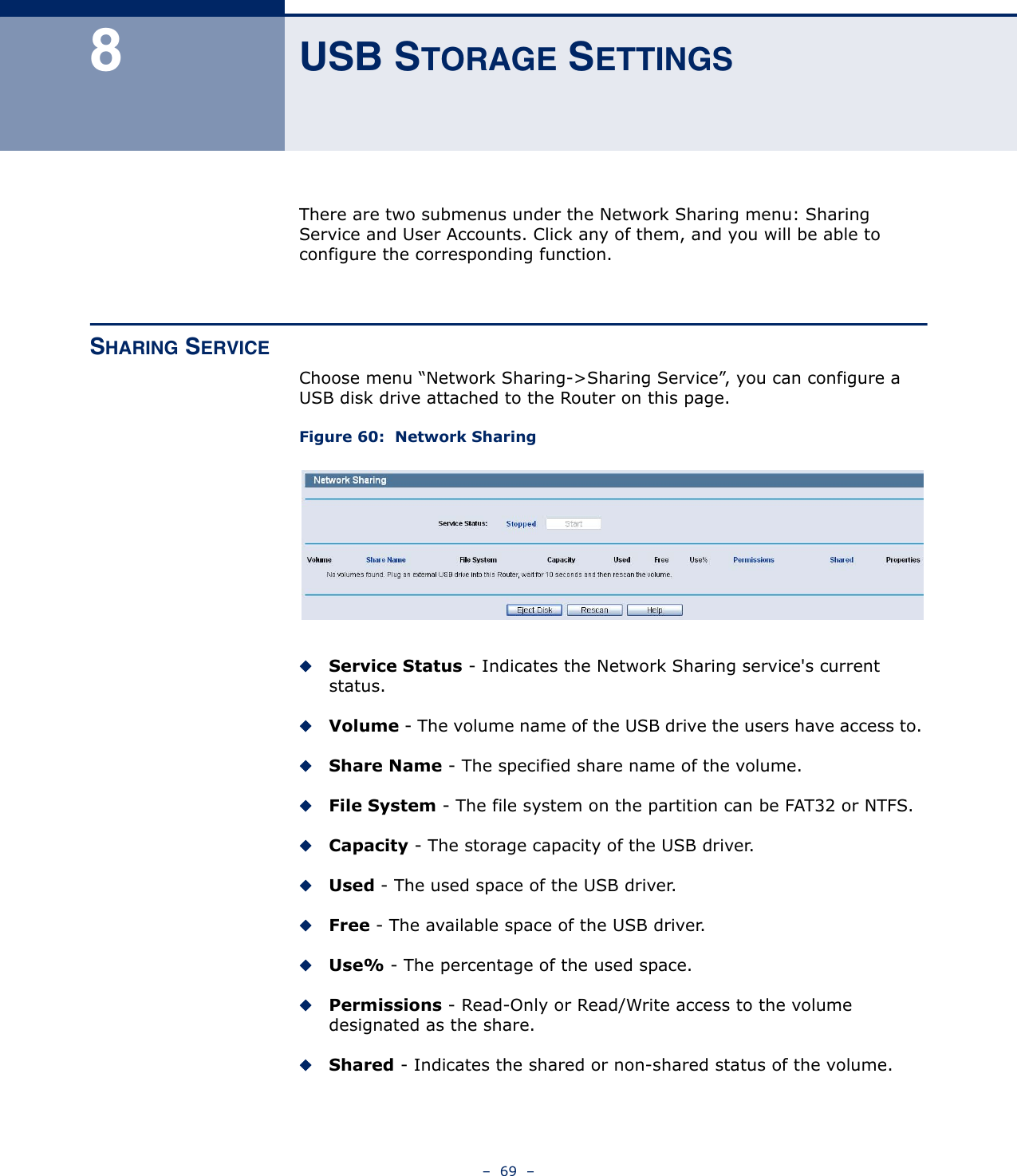 –  69  –8USB STORAGE SETTINGSThere are two submenus under the Network Sharing menu: Sharing Service and User Accounts. Click any of them, and you will be able to configure the corresponding function.SHARING SERVICEChoose menu “Network Sharing-&gt;Sharing Service”, you can configure a USB disk drive attached to the Router on this page.Figure 60:  Network SharingService Status - Indicates the Network Sharing service&apos;s current status. Volume - The volume name of the USB drive the users have access to. Share Name - The specified share name of the volume. File System - The file system on the partition can be FAT32 or NTFS. Capacity - The storage capacity of the USB driver. Used - The used space of the USB driver. Free - The available space of the USB driver. Use% - The percentage of the used space. Permissions - Read-Only or Read/Write access to the volume designated as the share. Shared - Indicates the shared or non-shared status of the volume.