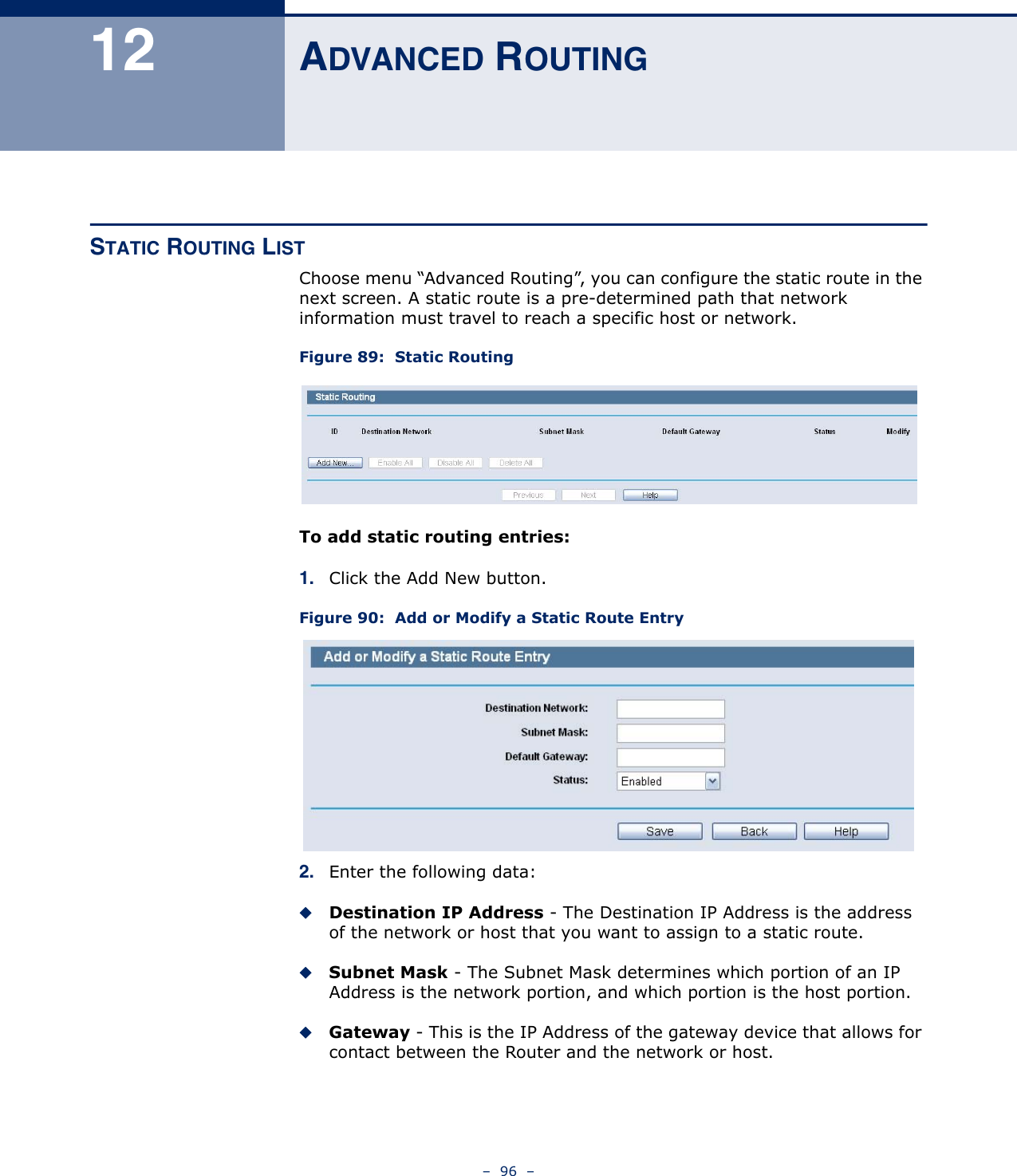 –  96  –12 ADVANCED ROUTINGSTATIC ROUTING LISTChoose menu “Advanced Routing”, you can configure the static route in the next screen. A static route is a pre-determined path that network information must travel to reach a specific host or network.Figure 89:  Static RoutingTo add static routing entries:1. Click the Add New button.Figure 90:  Add or Modify a Static Route Entry2. Enter the following data:Destination IP Address - The Destination IP Address is the address of the network or host that you want to assign to a static route.Subnet Mask - The Subnet Mask determines which portion of an IP Address is the network portion, and which portion is the host portion.Gateway - This is the IP Address of the gateway device that allows for contact between the Router and the network or host.