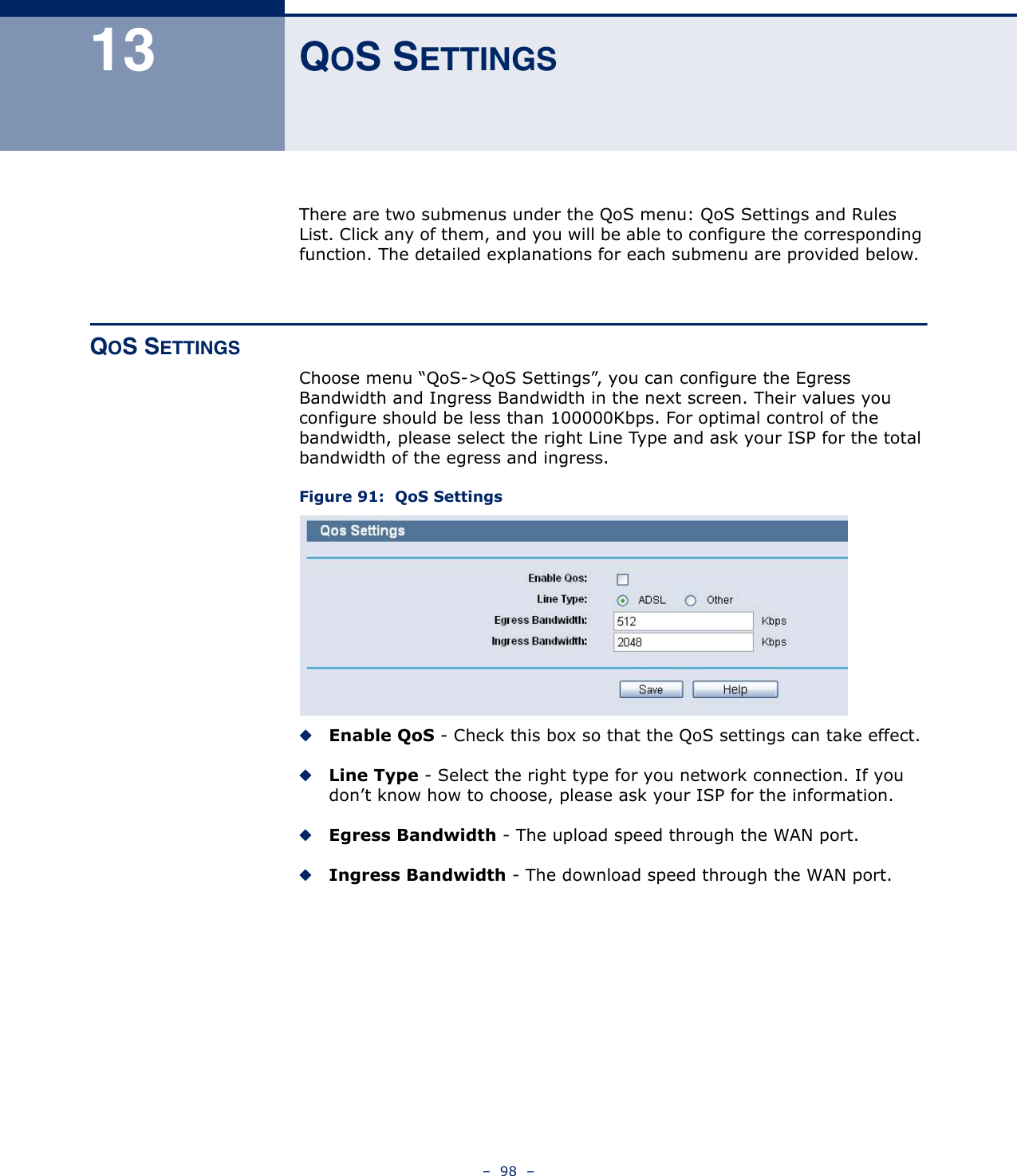 –  98  –13 QOS SETTINGSThere are two submenus under the QoS menu: QoS Settings and Rules List. Click any of them, and you will be able to configure the corresponding function. The detailed explanations for each submenu are provided below.QOS SETTINGSChoose menu “QoS-&gt;QoS Settings”, you can configure the Egress Bandwidth and Ingress Bandwidth in the next screen. Their values you configure should be less than 100000Kbps. For optimal control of the bandwidth, please select the right Line Type and ask your ISP for the total bandwidth of the egress and ingress.Figure 91:  QoS Settings◆Enable QoS - Check this box so that the QoS settings can take effect.◆Line Type - Select the right type for you network connection. If you don’t know how to choose, please ask your ISP for the information.◆Egress Bandwidth - The upload speed through the WAN port.◆Ingress Bandwidth - The download speed through the WAN port.