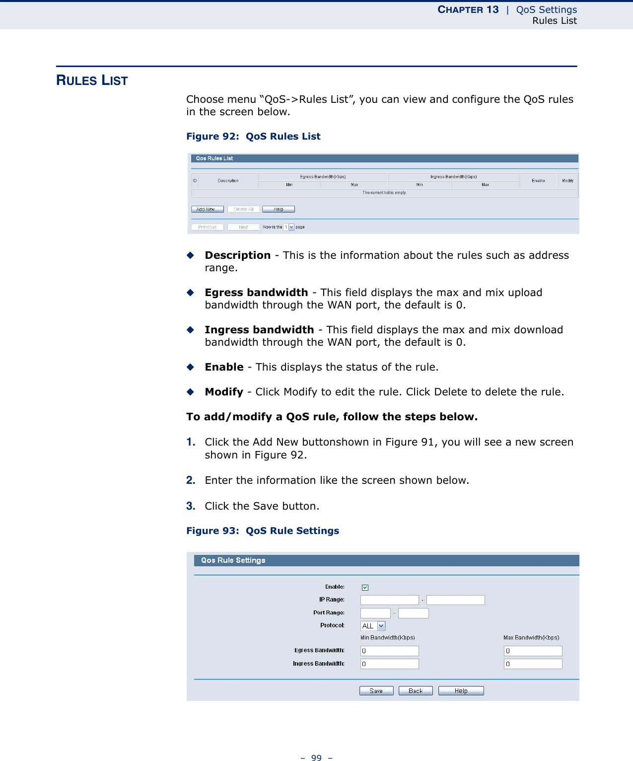 CHAPTER 13  |  QoS SettingsRules List–  99  –RULES LISTChoose menu “QoS-&gt;Rules List”, you can view and configure the QoS rules in the screen below.Figure 92:  QoS Rules ListDescription - This is the information about the rules such as address range.Egress bandwidth - This field displays the max and mix upload bandwidth through the WAN port, the default is 0.Ingress bandwidth - This field displays the max and mix download bandwidth through the WAN port, the default is 0.Enable - This displays the status of the rule.Modify - Click Modify to edit the rule. Click Delete to delete the rule.To add/modify a QoS rule, follow the steps below.1. Click the Add New buttonshown in Figure 91, you will see a new screen shown in Figure 92.2. Enter the information like the screen shown below.3. Click the Save button.Figure 93:  QoS Rule Settings