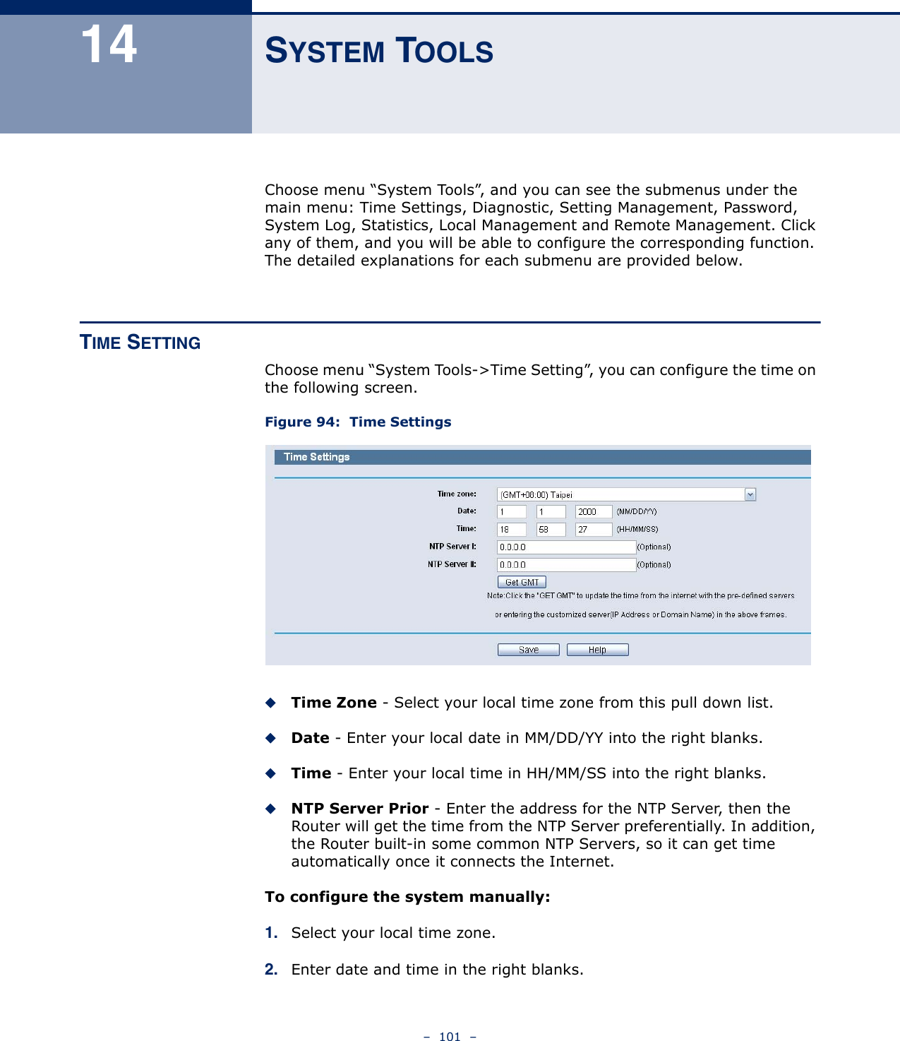 –  101  –14 SYSTEM TOOLSChoose menu “System Tools”, and you can see the submenus under the main menu: Time Settings, Diagnostic, Setting Management, Password, System Log, Statistics, Local Management and Remote Management. Click any of them, and you will be able to configure the corresponding function. The detailed explanations for each submenu are provided below.TIME SETTINGChoose menu “System Tools-&gt;Time Setting”, you can configure the time on the following screen.Figure 94:  Time Settings Time Zone - Select your local time zone from this pull down list.Date - Enter your local date in MM/DD/YY into the right blanks.Time - Enter your local time in HH/MM/SS into the right blanks.NTP Server Prior - Enter the address for the NTP Server, then the Router will get the time from the NTP Server preferentially. In addition, the Router built-in some common NTP Servers, so it can get time automatically once it connects the Internet.To configure the system manually:1. Select your local time zone.2. Enter date and time in the right blanks.