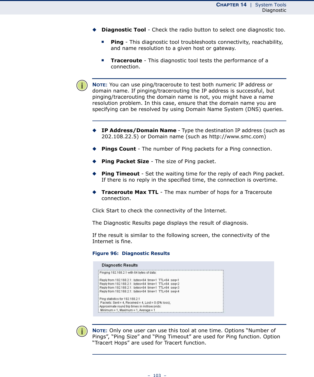 CHAPTER 14  |  System ToolsDiagnostic–  103  –◆Diagnostic Tool - Check the radio button to select one diagnostic too.■Ping - This diagnostic tool troubleshoots connectivity, reachability, and name resolution to a given host or gateway. ■Traceroute - This diagnostic tool tests the performance of a connection.NOTE: You can use ping/traceroute to test both numeric IP address or domain name. If pinging/tracerouting the IP address is successful, but pinging/tracerouting the domain name is not, you might have a name resolution problem. In this case, ensure that the domain name you are specifying can be resolved by using Domain Name System (DNS) queries.◆IP Address/Domain Name - Type the destination IP address (such as 202.108.22.5) or Domain name (such as http://www.smc.com)◆Pings Count - The number of Ping packets for a Ping connection. ◆Ping Packet Size - The size of Ping packet.◆Ping Timeout - Set the waiting time for the reply of each Ping packet. If there is no reply in the specified time, the connection is overtime. ◆Traceroute Max TTL - The max number of hops for a Traceroute connection.Click Start to check the connectivity of the Internet. The Diagnostic Results page displays the result of diagnosis.If the result is similar to the following screen, the connectivity of the Internet is fine.Figure 96:  Diagnostic ResultsNOTE: Only one user can use this tool at one time. Options “Number of Pings”, “Ping Size” and “Ping Timeout” are used for Ping function. Option “Tracert Hops” are used for Tracert function.