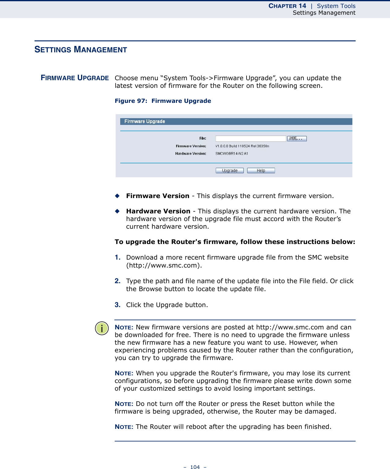 CHAPTER 14  |  System ToolsSettings Management–  104  –SETTINGS MANAGEMENTFIRMWARE UPGRADE Choose menu “System Tools-&gt;Firmware Upgrade”, you can update the latest version of firmware for the Router on the following screen.Figure 97:  Firmware Upgrade ◆Firmware Version - This displays the current firmware version.◆Hardware Version - This displays the current hardware version. The hardware version of the upgrade file must accord with the Router’s current hardware version.To upgrade the Router&apos;s firmware, follow these instructions below:1. Download a more recent firmware upgrade file from the SMC website (http://www.smc.com). 2. Type the path and file name of the update file into the File field. Or click the Browse button to locate the update file.3. Click the Upgrade button.NOTE: New firmware versions are posted at http://www.smc.com and can be downloaded for free. There is no need to upgrade the firmware unless the new firmware has a new feature you want to use. However, when experiencing problems caused by the Router rather than the configuration, you can try to upgrade the firmware. NOTE: When you upgrade the Router&apos;s firmware, you may lose its current configurations, so before upgrading the firmware please write down some of your customized settings to avoid losing important settings. NOTE: Do not turn off the Router or press the Reset button while the firmware is being upgraded, otherwise, the Router may be damaged. NOTE: The Router will reboot after the upgrading has been finished.