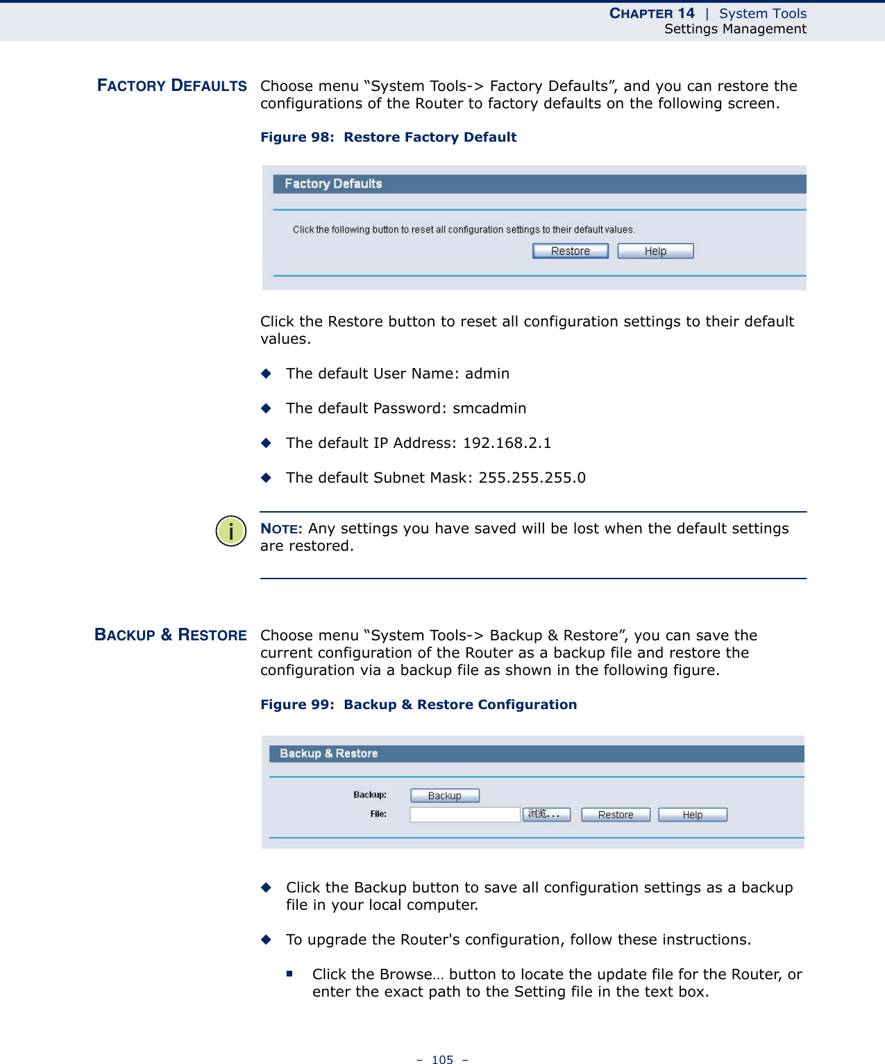 CHAPTER 14  |  System ToolsSettings Management–  105  –FACTORY DEFAULTS Choose menu “System Tools-&gt; Factory Defaults”, and you can restore the configurations of the Router to factory defaults on the following screen.Figure 98:  Restore Factory Default Click the Restore button to reset all configuration settings to their default values. ◆The default User Name: admin◆The default Password: smcadmin◆The default IP Address: 192.168.2.1◆The default Subnet Mask: 255.255.255.0NOTE: Any settings you have saved will be lost when the default settings are restored.BACKUP &amp; RESTORE Choose menu “System Tools-&gt; Backup &amp; Restore”, you can save the current configuration of the Router as a backup file and restore the configuration via a backup file as shown in the following figure.Figure 99:  Backup &amp; Restore Configuration ◆Click the Backup button to save all configuration settings as a backup file in your local computer. ◆To upgrade the Router&apos;s configuration, follow these instructions.■Click the Browse… button to locate the update file for the Router, or enter the exact path to the Setting file in the text box.