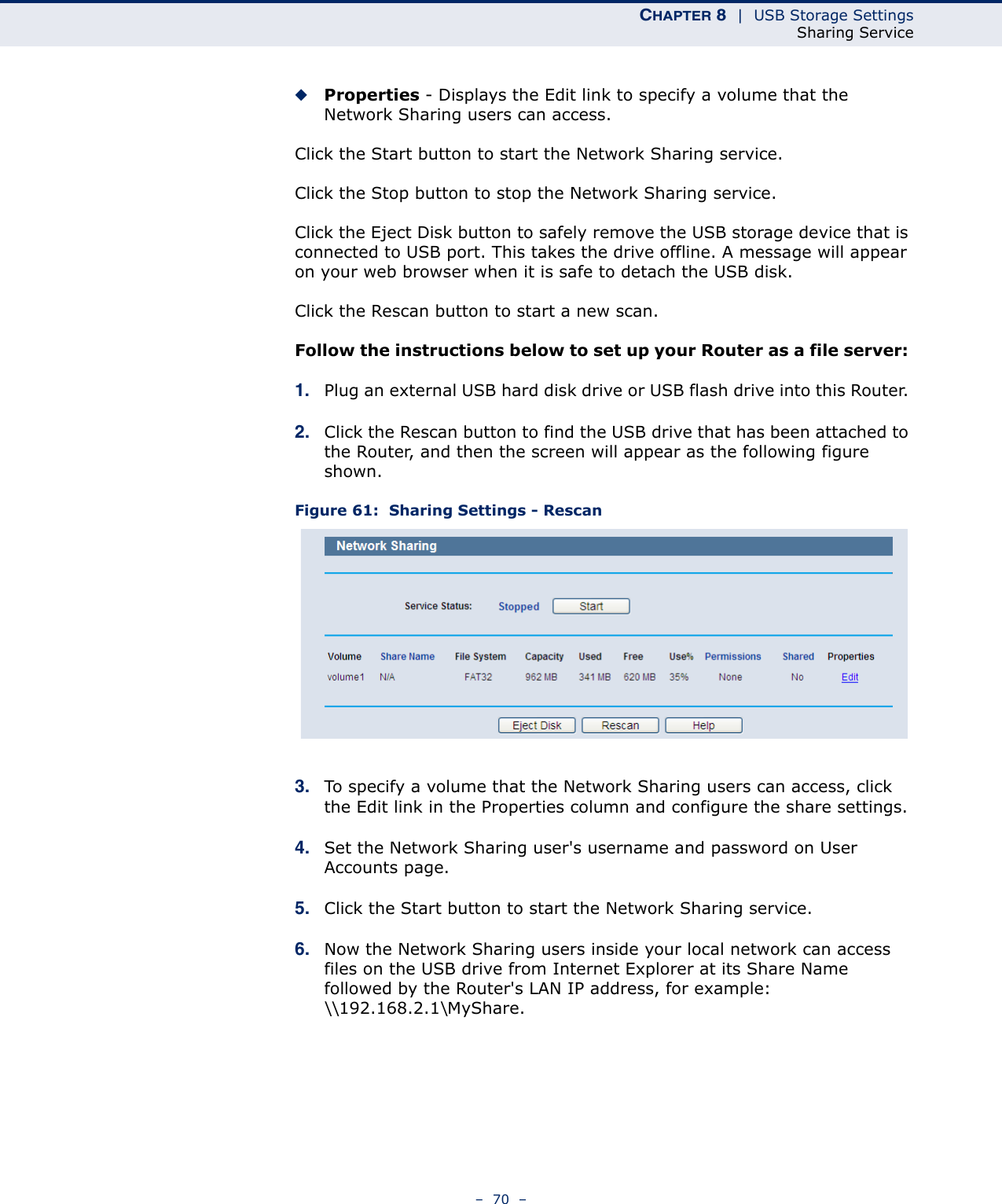 CHAPTER 8  |  USB Storage SettingsSharing Service–  70  –◆Properties - Displays the Edit link to specify a volume that the Network Sharing users can access.Click the Start button to start the Network Sharing service. Click the Stop button to stop the Network Sharing service. Click the Eject Disk button to safely remove the USB storage device that is connected to USB port. This takes the drive offline. A message will appear on your web browser when it is safe to detach the USB disk. Click the Rescan button to start a new scan. Follow the instructions below to set up your Router as a file server: 1. Plug an external USB hard disk drive or USB flash drive into this Router. 2. Click the Rescan button to find the USB drive that has been attached to the Router, and then the screen will appear as the following figure shown.Figure 61:  Sharing Settings - Rescan3. To specify a volume that the Network Sharing users can access, click the Edit link in the Properties column and configure the share settings. 4. Set the Network Sharing user&apos;s username and password on User Accounts page. 5. Click the Start button to start the Network Sharing service. 6. Now the Network Sharing users inside your local network can access files on the USB drive from Internet Explorer at its Share Name followed by the Router&apos;s LAN IP address, for example: \\192.168.2.1\MyShare. 