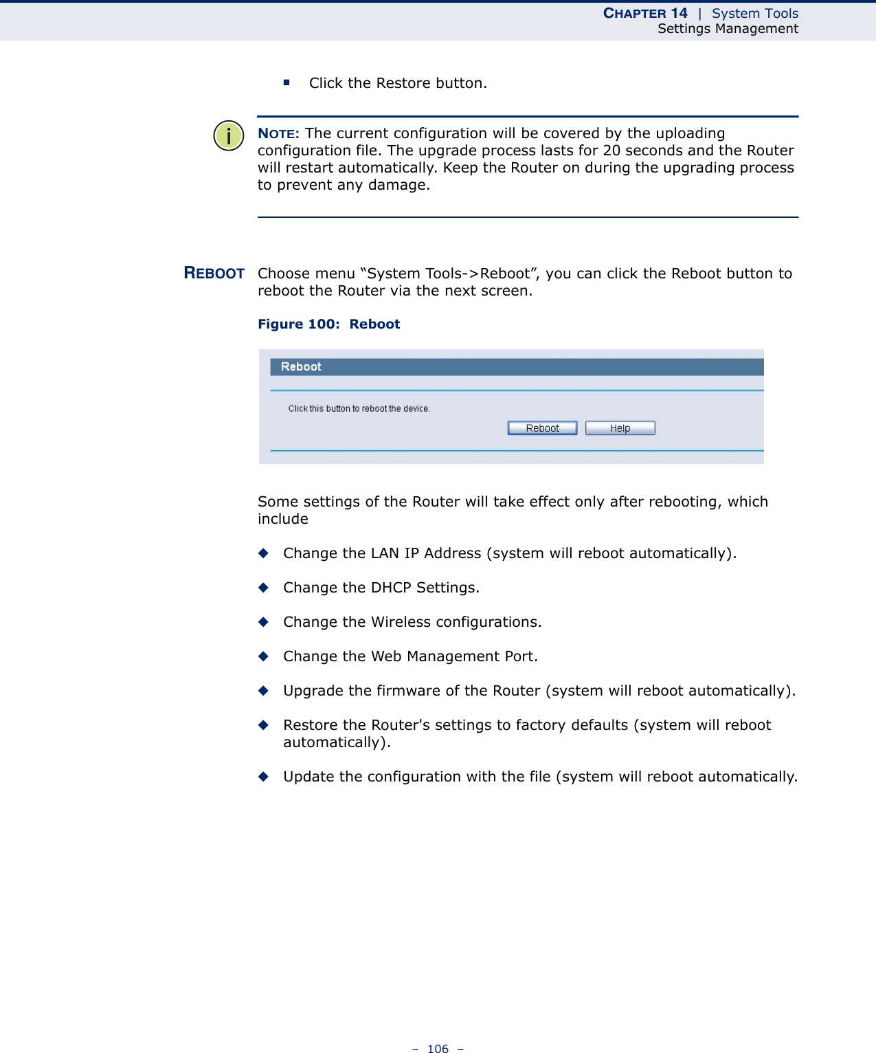 CHAPTER 14  |  System ToolsSettings Management–  106  –■Click the Restore button.NOTE: The current configuration will be covered by the uploading configuration file. The upgrade process lasts for 20 seconds and the Router will restart automatically. Keep the Router on during the upgrading process to prevent any damage. REBOOT Choose menu “System Tools-&gt;Reboot”, you can click the Reboot button to reboot the Router via the next screen.Figure 100:  Reboot Some settings of the Router will take effect only after rebooting, which include◆Change the LAN IP Address (system will reboot automatically).◆Change the DHCP Settings.◆Change the Wireless configurations.◆Change the Web Management Port.◆Upgrade the firmware of the Router (system will reboot automatically).◆Restore the Router&apos;s settings to factory defaults (system will reboot automatically).◆Update the configuration with the file (system will reboot automatically.