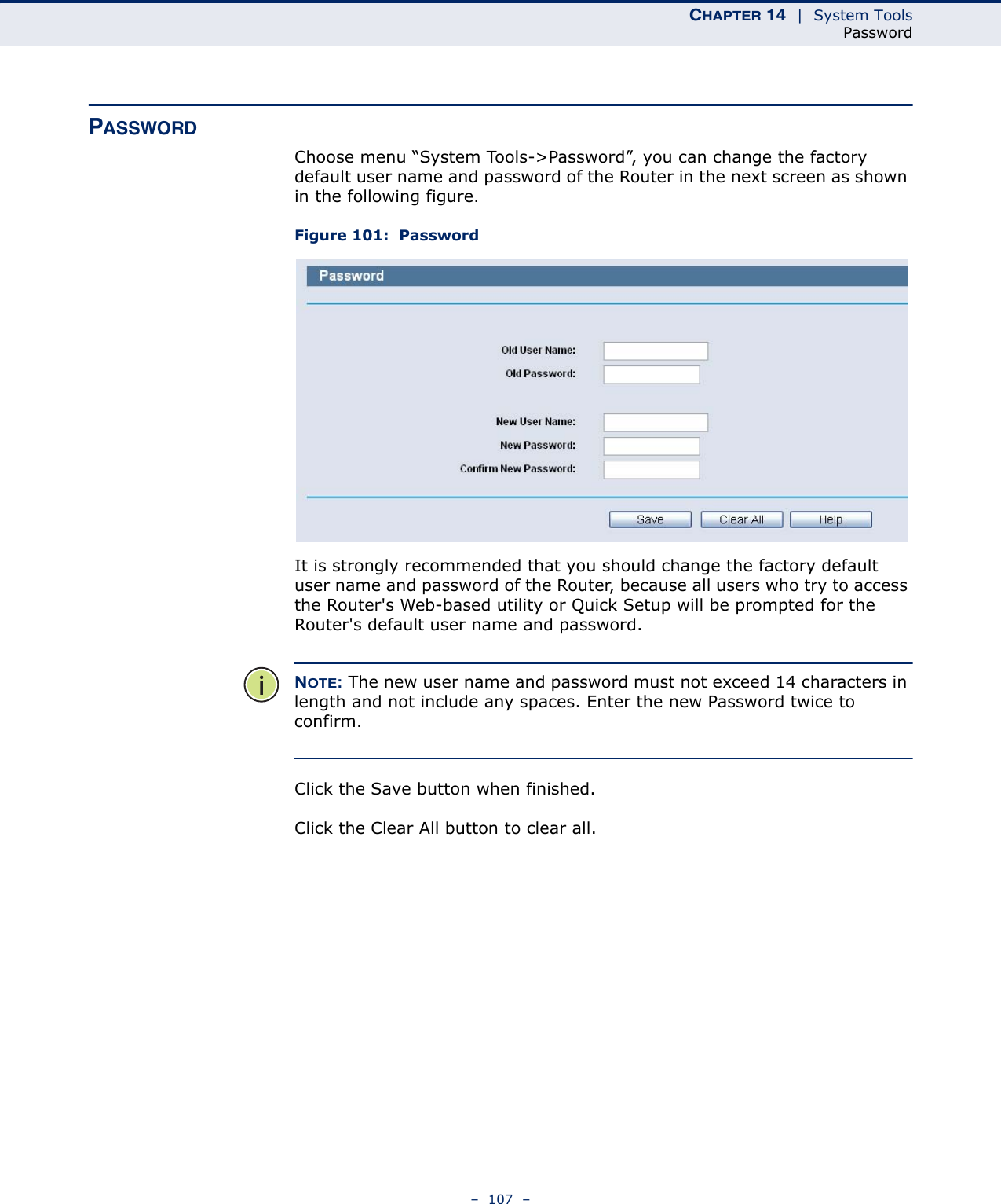 CHAPTER 14  |  System ToolsPassword–  107  –PASSWORDChoose menu “System Tools-&gt;Password”, you can change the factory default user name and password of the Router in the next screen as shown in the following figure. Figure 101:  PasswordIt is strongly recommended that you should change the factory default user name and password of the Router, because all users who try to access the Router&apos;s Web-based utility or Quick Setup will be prompted for the Router&apos;s default user name and password.NOTE: The new user name and password must not exceed 14 characters in length and not include any spaces. Enter the new Password twice to confirm. Click the Save button when finished.Click the Clear All button to clear all.