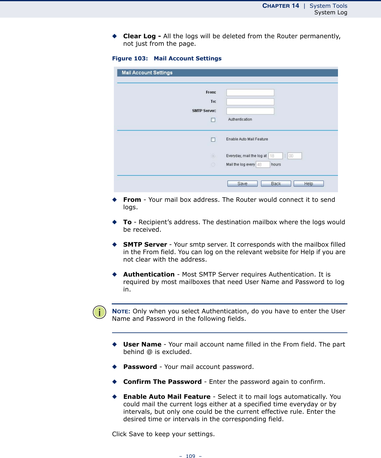 CHAPTER 14  |  System ToolsSystem Log–  109  –◆Clear Log - All the logs will be deleted from the Router permanently, not just from the page.Figure 103:   Mail Account Settings◆From - Your mail box address. The Router would connect it to send logs.◆To - Recipient’s address. The destination mailbox where the logs would be received.◆SMTP Server - Your smtp server. It corresponds with the mailbox filled in the From field. You can log on the relevant website for Help if you are not clear with the address.◆Authentication - Most SMTP Server requires Authentication. It is required by most mailboxes that need User Name and Password to log in.NOTE: Only when you select Authentication, do you have to enter the User Name and Password in the following fields. ◆User Name - Your mail account name filled in the From field. The part behind @ is excluded.◆Password - Your mail account password.◆Confirm The Password - Enter the password again to confirm.◆Enable Auto Mail Feature - Select it to mail logs automatically. You could mail the current logs either at a specified time everyday or by intervals, but only one could be the current effective rule. Enter the desired time or intervals in the corresponding field.Click Save to keep your settings.