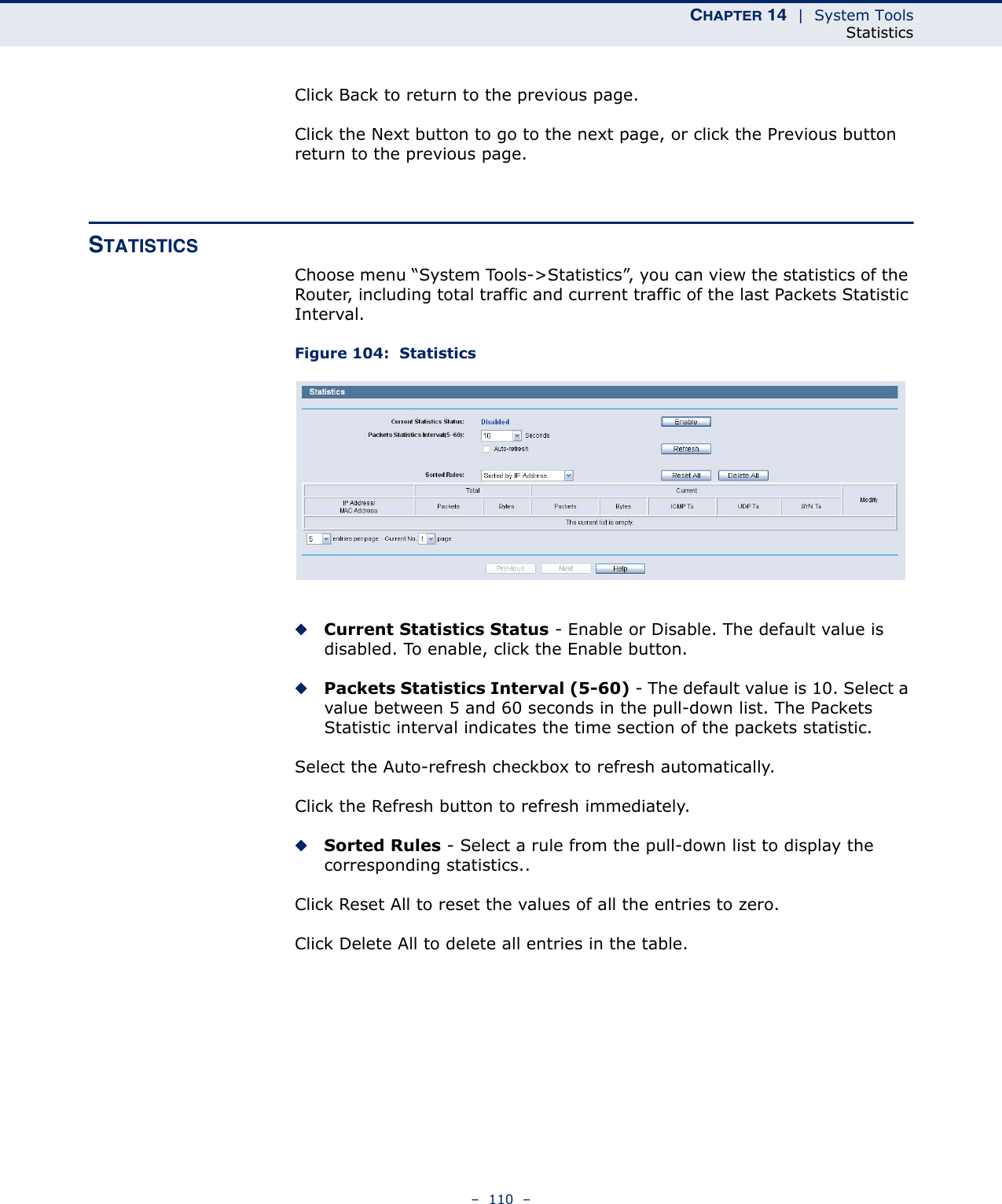 CHAPTER 14  |  System ToolsStatistics–  110  –Click Back to return to the previous page.Click the Next button to go to the next page, or click the Previous button return to the previous page.STATISTICSChoose menu “System Tools-&gt;Statistics”, you can view the statistics of the Router, including total traffic and current traffic of the last Packets Statistic Interval.Figure 104:  StatisticsCurrent Statistics Status - Enable or Disable. The default value is disabled. To enable, click the Enable button. Packets Statistics Interval (5-60) - The default value is 10. Select a value between 5 and 60 seconds in the pull-down list. The Packets Statistic interval indicates the time section of the packets statistic. Select the Auto-refresh checkbox to refresh automatically.Click the Refresh button to refresh immediately.Sorted Rules - Select a rule from the pull-down list to display the corresponding statistics..Click Reset All to reset the values of all the entries to zero. Click Delete All to delete all entries in the table. 