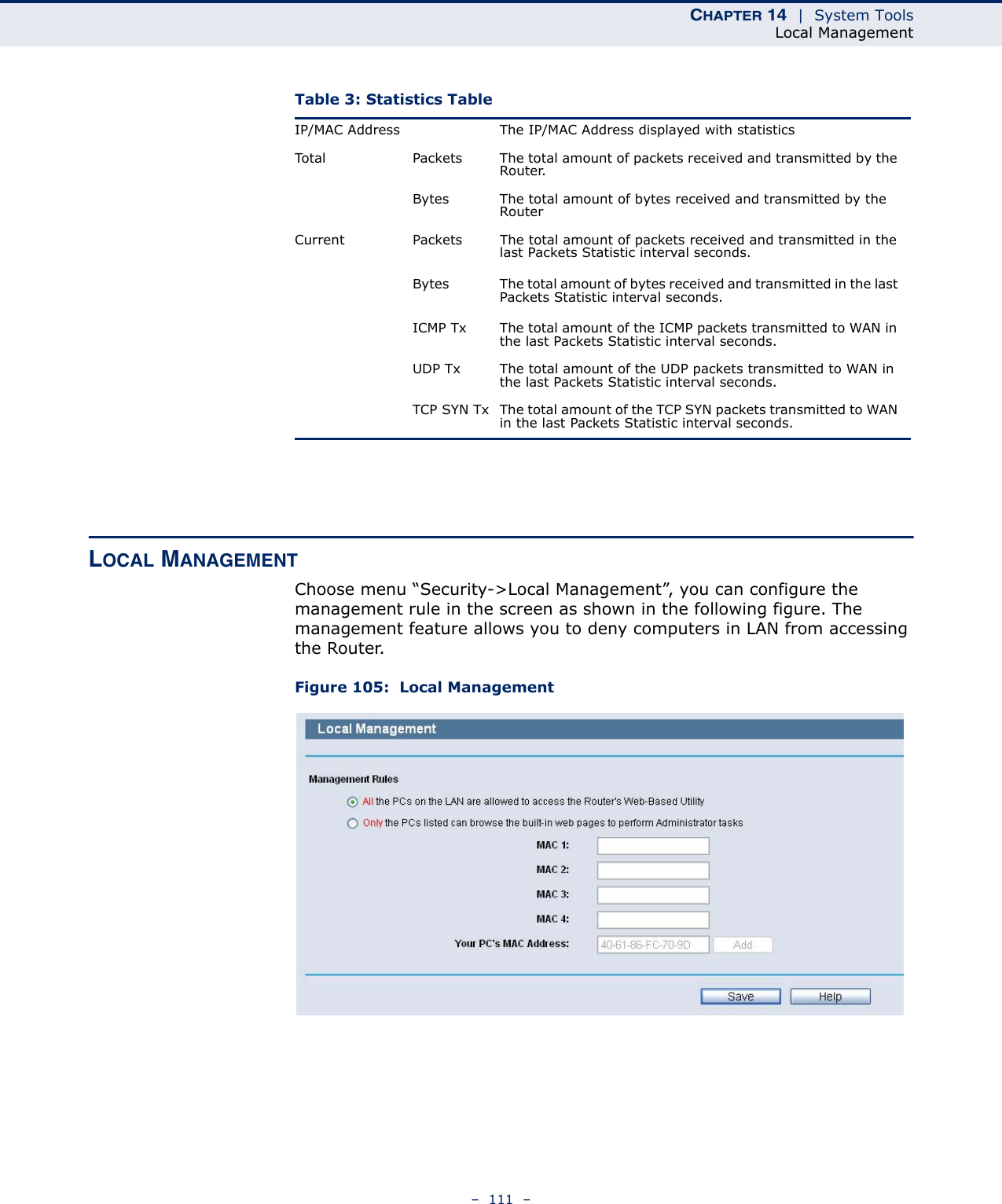 CHAPTER 14  |  System ToolsLocal Management–  111  –LOCAL MANAGEMENTChoose menu “Security-&gt;Local Management”, you can configure the management rule in the screen as shown in the following figure. The management feature allows you to deny computers in LAN from accessing the Router.Figure 105:  Local ManagementTable 3: Statistics Table IP/MAC Address The IP/MAC Address displayed with statisticsTotal Packets The total amount of packets received and transmitted by the Router.Bytes The total amount of bytes received and transmitted by the RouterCurrent Packets The total amount of packets received and transmitted in the last Packets Statistic interval seconds.Bytes The total amount of bytes received and transmitted in the last Packets Statistic interval seconds.ICMP Tx The total amount of the ICMP packets transmitted to WAN in the last Packets Statistic interval seconds.UDP Tx The total amount of the UDP packets transmitted to WAN in the last Packets Statistic interval seconds.TCP SYN Tx The total amount of the TCP SYN packets transmitted to WAN in the last Packets Statistic interval seconds.