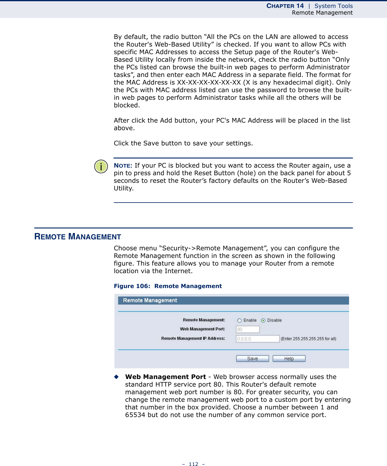 CHAPTER 14  |  System ToolsRemote Management–  112  –By default, the radio button “All the PCs on the LAN are allowed to access the Router&apos;s Web-Based Utility” is checked. If you want to allow PCs with specific MAC Addresses to access the Setup page of the Router&apos;s Web-Based Utility locally from inside the network, check the radio button “Only the PCs listed can browse the built-in web pages to perform Administrator tasks”, and then enter each MAC Address in a separate field. The format for the MAC Address is XX-XX-XX-XX-XX-XX (X is any hexadecimal digit). Only the PCs with MAC address listed can use the password to browse the built-in web pages to perform Administrator tasks while all the others will be blocked. After click the Add button, your PC&apos;s MAC Address will be placed in the list above.Click the Save button to save your settings. NOTE: If your PC is blocked but you want to access the Router again, use a pin to press and hold the Reset Button (hole) on the back panel for about 5 seconds to reset the Router’s factory defaults on the Router’s Web-Based Utility. REMOTE MANAGEMENTChoose menu “Security-&gt;Remote Management”, you can configure the Remote Management function in the screen as shown in the following figure. This feature allows you to manage your Router from a remote location via the Internet.Figure 106:  Remote Management◆Web Management Port - Web browser access normally uses the standard HTTP service port 80. This Router&apos;s default remote management web port number is 80. For greater security, you can change the remote management web port to a custom port by entering that number in the box provided. Choose a number between 1 and 65534 but do not use the number of any common service port. 