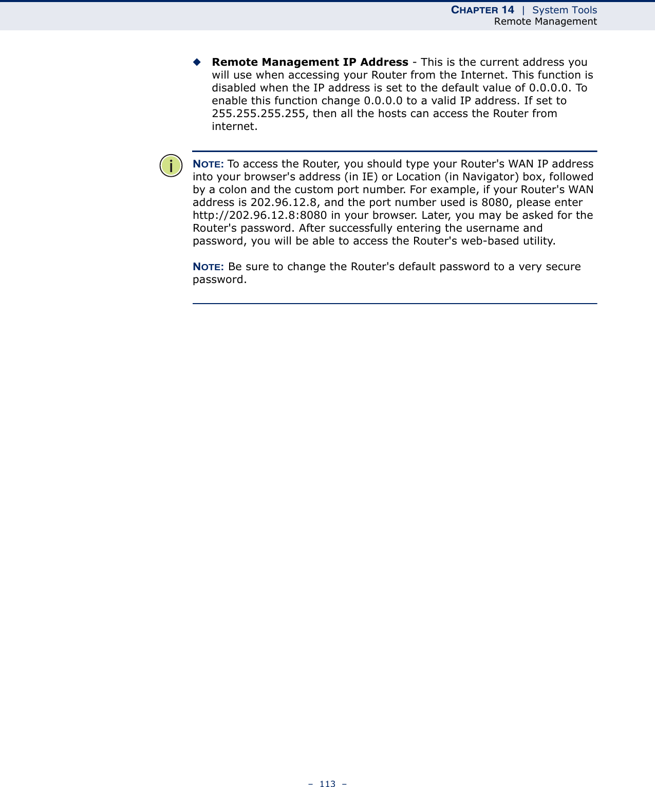 CHAPTER 14  |  System ToolsRemote Management–  113  –◆Remote Management IP Address - This is the current address you will use when accessing your Router from the Internet. This function is disabled when the IP address is set to the default value of 0.0.0.0. To enable this function change 0.0.0.0 to a valid IP address. If set to 255.255.255.255, then all the hosts can access the Router from internet. NOTE: To access the Router, you should type your Router&apos;s WAN IP address into your browser&apos;s address (in IE) or Location (in Navigator) box, followed by a colon and the custom port number. For example, if your Router&apos;s WAN address is 202.96.12.8, and the port number used is 8080, please enter http://202.96.12.8:8080 in your browser. Later, you may be asked for the Router&apos;s password. After successfully entering the username and password, you will be able to access the Router&apos;s web-based utility.NOTE: Be sure to change the Router&apos;s default password to a very secure password. 