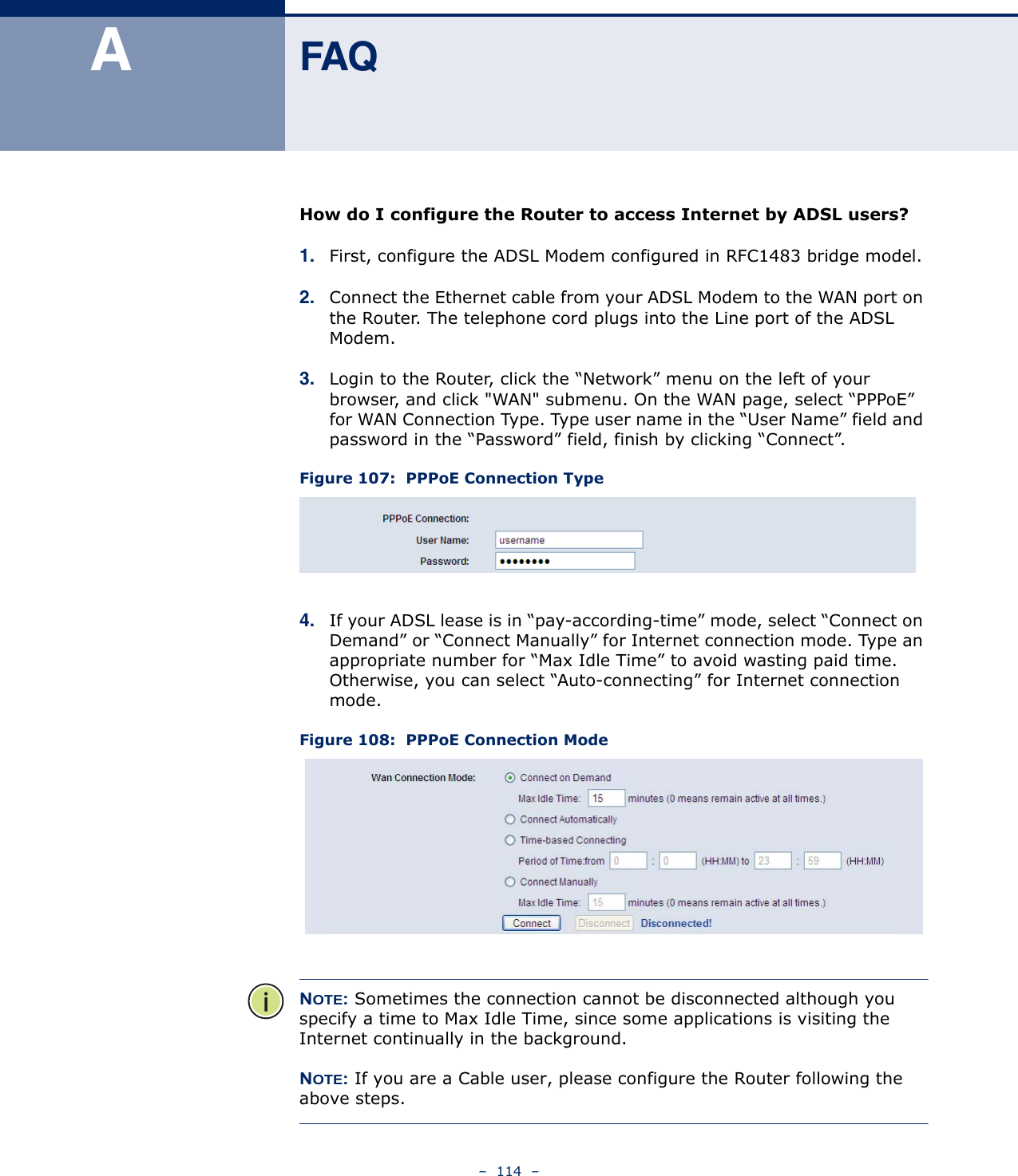 –  114  –AFAQHow do I configure the Router to access Internet by ADSL users?1. First, configure the ADSL Modem configured in RFC1483 bridge model.2. Connect the Ethernet cable from your ADSL Modem to the WAN port on the Router. The telephone cord plugs into the Line port of the ADSL Modem.3. Login to the Router, click the “Network” menu on the left of your browser, and click &quot;WAN&quot; submenu. On the WAN page, select “PPPoE” for WAN Connection Type. Type user name in the “User Name” field and password in the “Password” field, finish by clicking “Connect”.Figure 107:  PPPoE Connection Type4. If your ADSL lease is in “pay-according-time” mode, select “Connect on Demand” or “Connect Manually” for Internet connection mode. Type an appropriate number for “Max Idle Time” to avoid wasting paid time. Otherwise, you can select “Auto-connecting” for Internet connection mode.Figure 108:  PPPoE Connection ModeNOTE: Sometimes the connection cannot be disconnected although you specify a time to Max Idle Time, since some applications is visiting the Internet continually in the background.NOTE: If you are a Cable user, please configure the Router following the above steps.