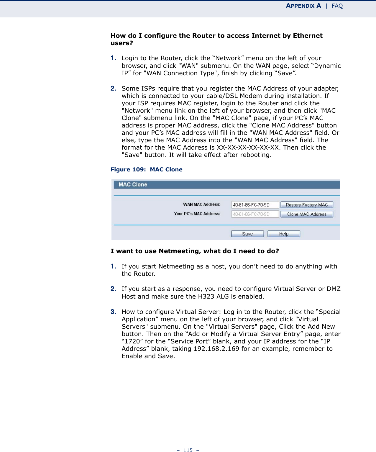 APPENDIX A  |  FAQ–  115  –How do I configure the Router to access Internet by Ethernet users?1. Login to the Router, click the “Network” menu on the left of your browser, and click &quot;WAN&quot; submenu. On the WAN page, select “Dynamic IP” for &quot;WAN Connection Type&quot;, finish by clicking “Save”.2. Some ISPs require that you register the MAC Address of your adapter, which is connected to your cable/DSL Modem during installation. If your ISP requires MAC register, login to the Router and click the &quot;Network&quot; menu link on the left of your browser, and then click &quot;MAC Clone&quot; submenu link. On the &quot;MAC Clone&quot; page, if your PC’s MAC address is proper MAC address, click the &quot;Clone MAC Address&quot; button and your PC’s MAC address will fill in the &quot;WAN MAC Address&quot; field. Or else, type the MAC Address into the &quot;WAN MAC Address&quot; field. The format for the MAC Address is XX-XX-XX-XX-XX-XX. Then click the &quot;Save&quot; button. It will take effect after rebooting.Figure 109:  MAC CloneI want to use Netmeeting, what do I need to do?1. If you start Netmeeting as a host, you don’t need to do anything with the Router.2. If you start as a response, you need to configure Virtual Server or DMZ Host and make sure the H323 ALG is enabled.3. How to configure Virtual Server: Log in to the Router, click the “Special Application” menu on the left of your browser, and click &quot;Virtual Servers&quot; submenu. On the &quot;Virtual Servers&quot; page, Click the Add New button. Then on the “Add or Modify a Virtual Server Entry” page, enter “1720” for the “Service Port” blank, and your IP address for the “IP Address” blank, taking 192.168.2.169 for an example, remember to Enable and Save.