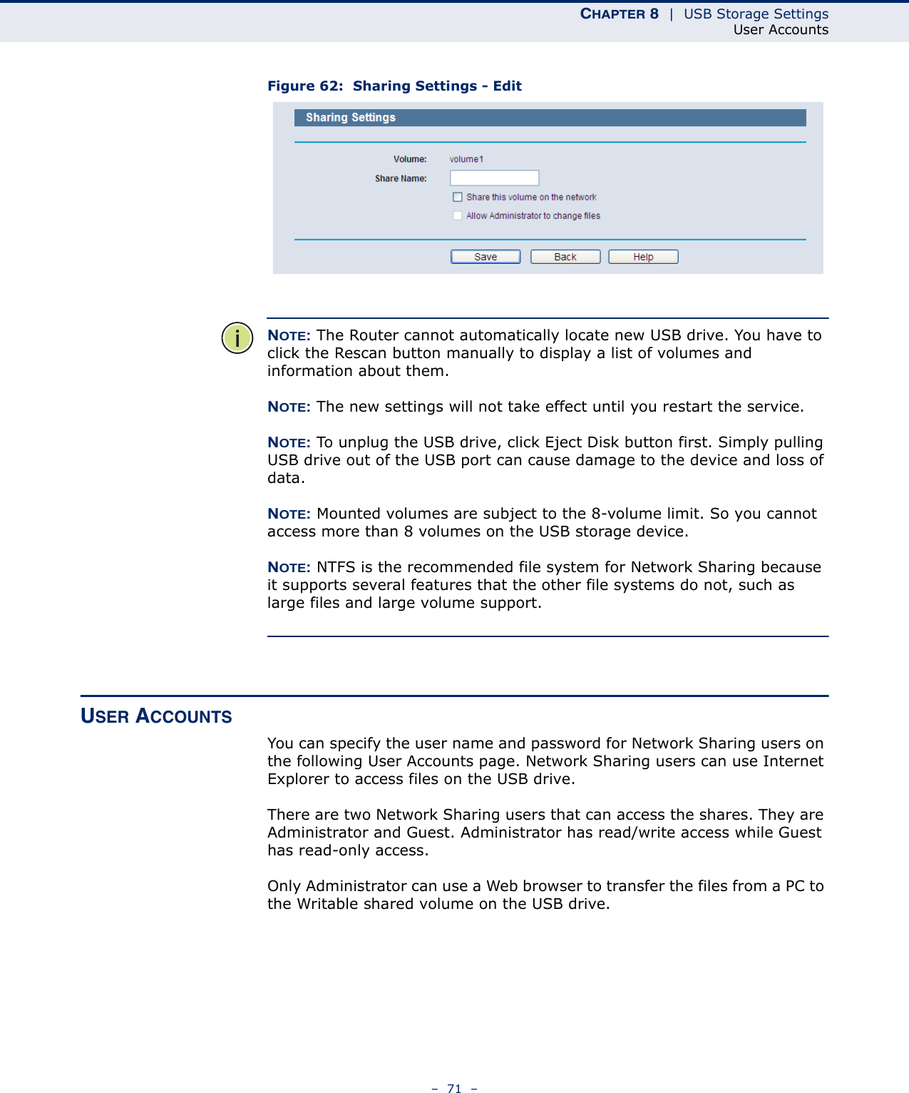 CHAPTER 8  |  USB Storage SettingsUser Accounts–  71  –Figure 62:  Sharing Settings - EditNOTE: The Router cannot automatically locate new USB drive. You have to click the Rescan button manually to display a list of volumes and information about them. NOTE: The new settings will not take effect until you restart the service. NOTE: To unplug the USB drive, click Eject Disk button first. Simply pulling USB drive out of the USB port can cause damage to the device and loss of data. NOTE: Mounted volumes are subject to the 8-volume limit. So you cannot access more than 8 volumes on the USB storage device. NOTE: NTFS is the recommended file system for Network Sharing because it supports several features that the other file systems do not, such as large files and large volume support.USER ACCOUNTSYou can specify the user name and password for Network Sharing users on the following User Accounts page. Network Sharing users can use Internet Explorer to access files on the USB drive. There are two Network Sharing users that can access the shares. They are Administrator and Guest. Administrator has read/write access while Guest has read-only access. Only Administrator can use a Web browser to transfer the files from a PC to the Writable shared volume on the USB drive. 