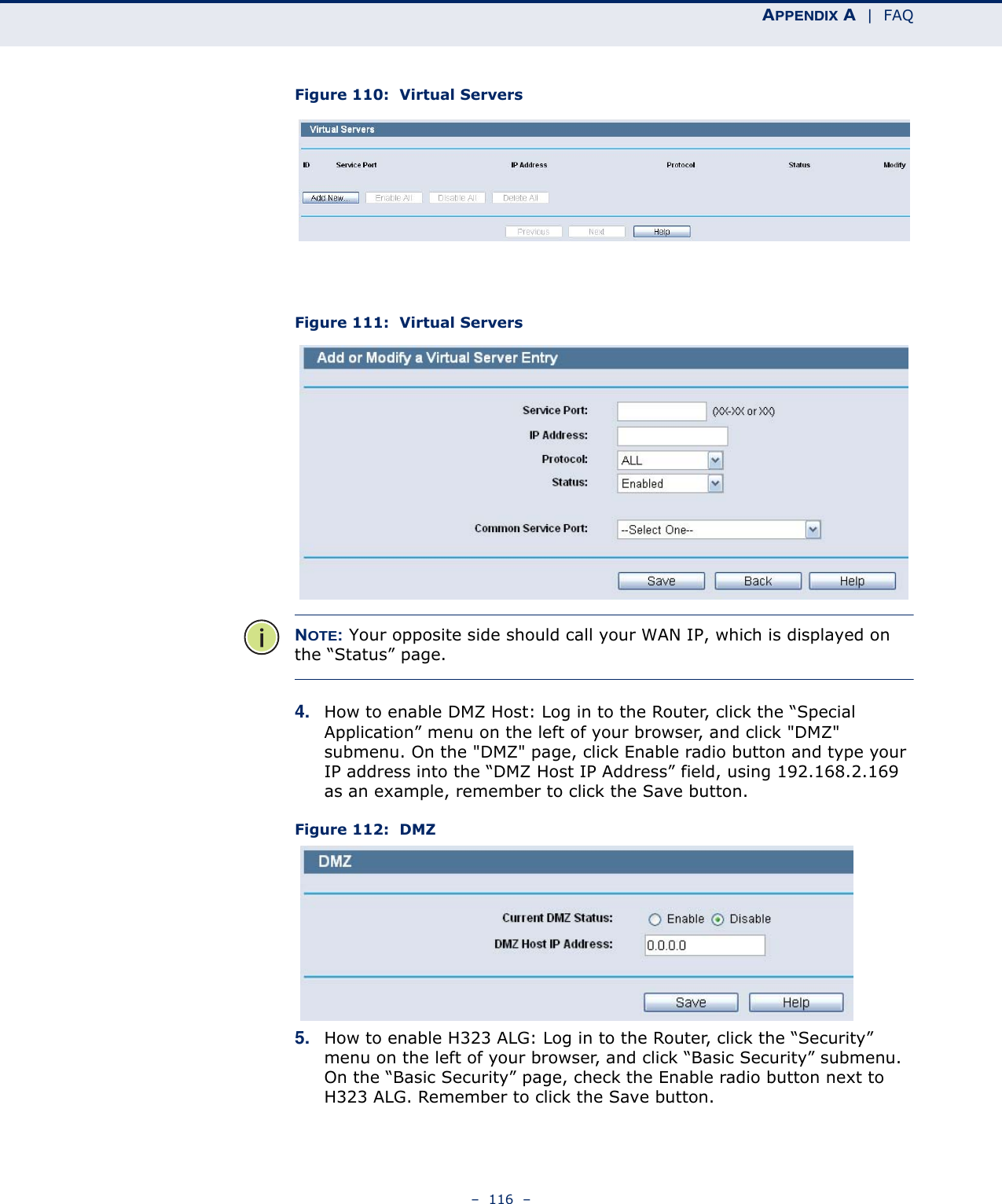 APPENDIX A  |  FAQ–  116  –Figure 110:  Virtual ServersFigure 111:  Virtual ServersNOTE: Your opposite side should call your WAN IP, which is displayed on the “Status” page.4. How to enable DMZ Host: Log in to the Router, click the “Special Application” menu on the left of your browser, and click &quot;DMZ&quot; submenu. On the &quot;DMZ&quot; page, click Enable radio button and type your IP address into the “DMZ Host IP Address” field, using 192.168.2.169 as an example, remember to click the Save button. Figure 112:  DMZ5. How to enable H323 ALG: Log in to the Router, click the “Security” menu on the left of your browser, and click “Basic Security” submenu. On the “Basic Security” page, check the Enable radio button next to H323 ALG. Remember to click the Save button. 