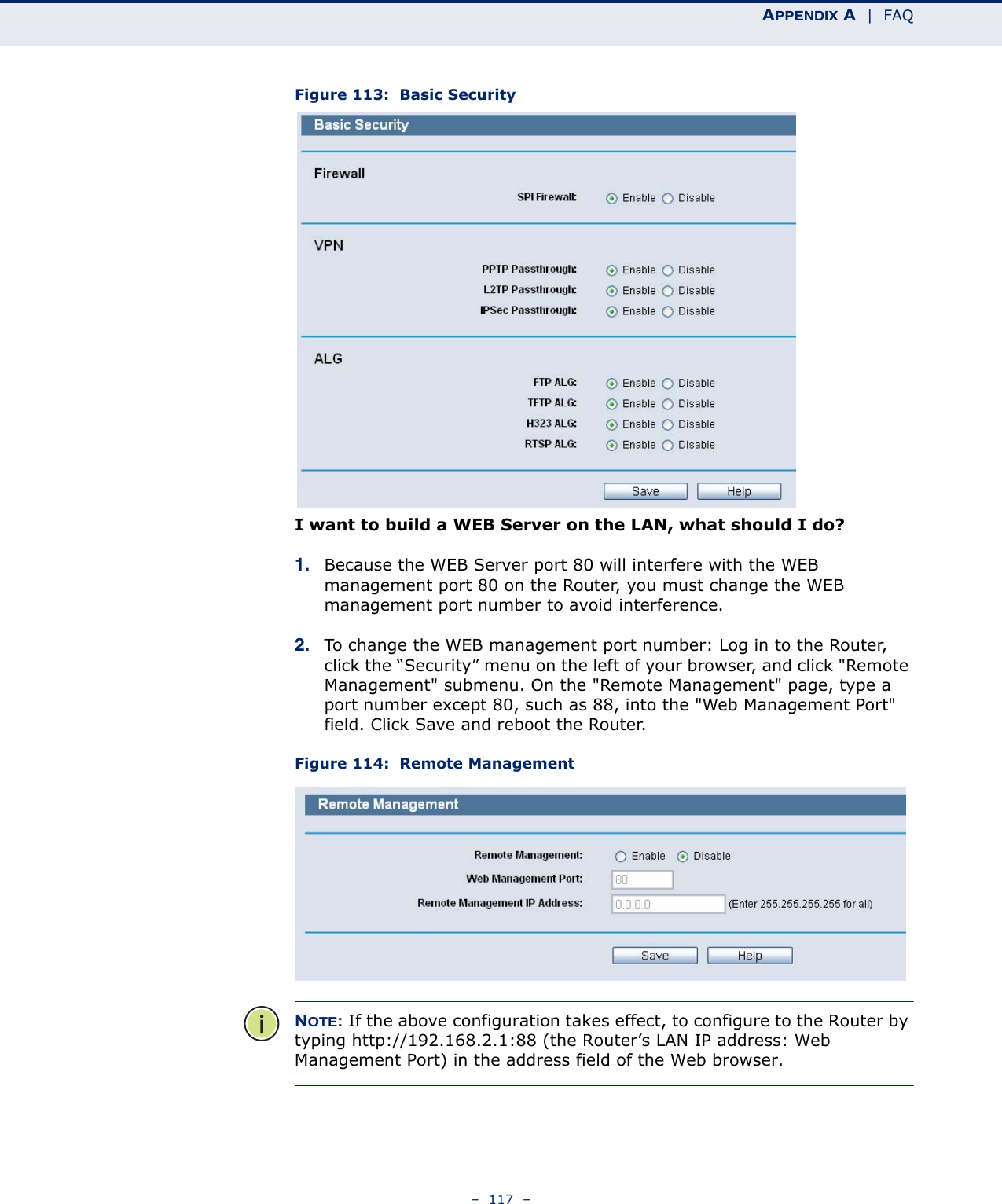 APPENDIX A  |  FAQ–  117  –Figure 113:  Basic SecurityI want to build a WEB Server on the LAN, what should I do?1. Because the WEB Server port 80 will interfere with the WEB management port 80 on the Router, you must change the WEB management port number to avoid interference.2. To change the WEB management port number: Log in to the Router, click the “Security” menu on the left of your browser, and click &quot;Remote Management&quot; submenu. On the &quot;Remote Management&quot; page, type a port number except 80, such as 88, into the &quot;Web Management Port&quot; field. Click Save and reboot the Router.Figure 114:  Remote ManagementNOTE: If the above configuration takes effect, to configure to the Router by typing http://192.168.2.1:88 (the Router’s LAN IP address: Web Management Port) in the address field of the Web browser.