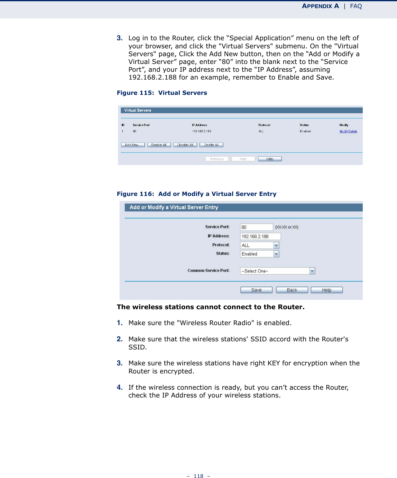 APPENDIX A  |  FAQ–  118  –3. Log in to the Router, click the “Special Application” menu on the left of your browser, and click the &quot;Virtual Servers&quot; submenu. On the &quot;Virtual Servers&quot; page, Click the Add New button, then on the “Add or Modify a Virtual Server” page, enter “80” into the blank next to the “Service Port”, and your IP address next to the “IP Address”, assuming 192.168.2.188 for an example, remember to Enable and Save.Figure 115:  Virtual ServersFigure 116:  Add or Modify a Virtual Server EntryThe wireless stations cannot connect to the Router.1. Make sure the &quot;Wireless Router Radio&quot; is enabled.2. Make sure that the wireless stations&apos; SSID accord with the Router&apos;s SSID.3. Make sure the wireless stations have right KEY for encryption when the Router is encrypted.4. If the wireless connection is ready, but you can’t access the Router, check the IP Address of your wireless stations.