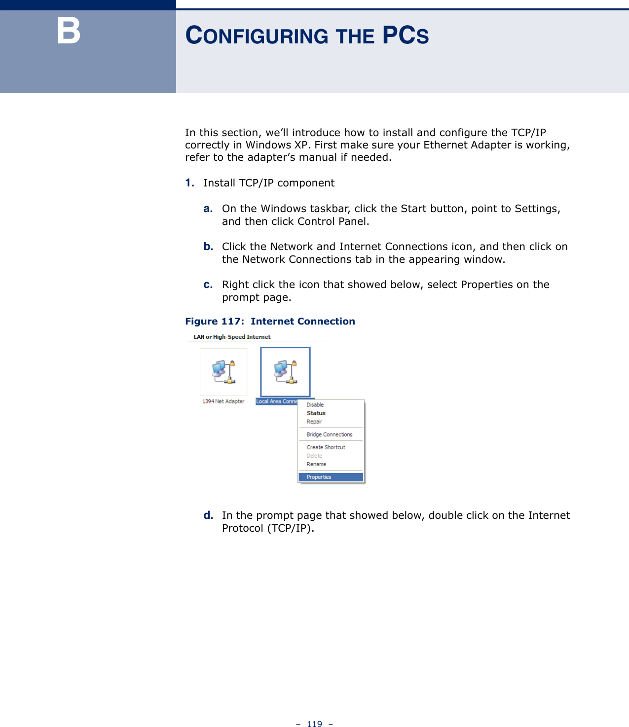 –  119  –BCONFIGURING THE PCSIn this section, we’ll introduce how to install and configure the TCP/IP correctly in Windows XP. First make sure your Ethernet Adapter is working, refer to the adapter’s manual if needed.1. Install TCP/IP componenta. On the Windows taskbar, click the Start button, point to Settings, and then click Control Panel.b. Click the Network and Internet Connections icon, and then click on the Network Connections tab in the appearing window.c. Right click the icon that showed below, select Properties on the prompt page.Figure 117:  Internet Connection d. In the prompt page that showed below, double click on the Internet Protocol (TCP/IP).