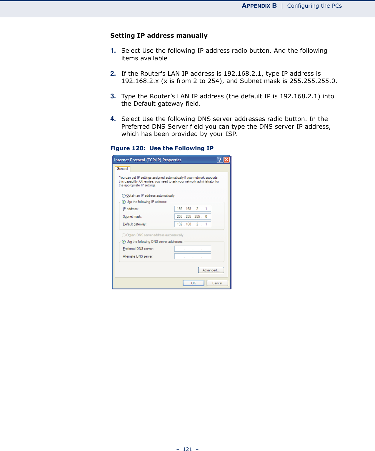 APPENDIX B  |  Configuring the PCs–  121  –Setting IP address manually1. Select Use the following IP address radio button. And the following items available2. If the Router&apos;s LAN IP address is 192.168.2.1, type IP address is 192.168.2.x (x is from 2 to 254), and Subnet mask is 255.255.255.0.3. Type the Router’s LAN IP address (the default IP is 192.168.2.1) into the Default gateway field.4. Select Use the following DNS server addresses radio button. In the Preferred DNS Server field you can type the DNS server IP address, which has been provided by your ISP.Figure 120:  Use the Following IP 