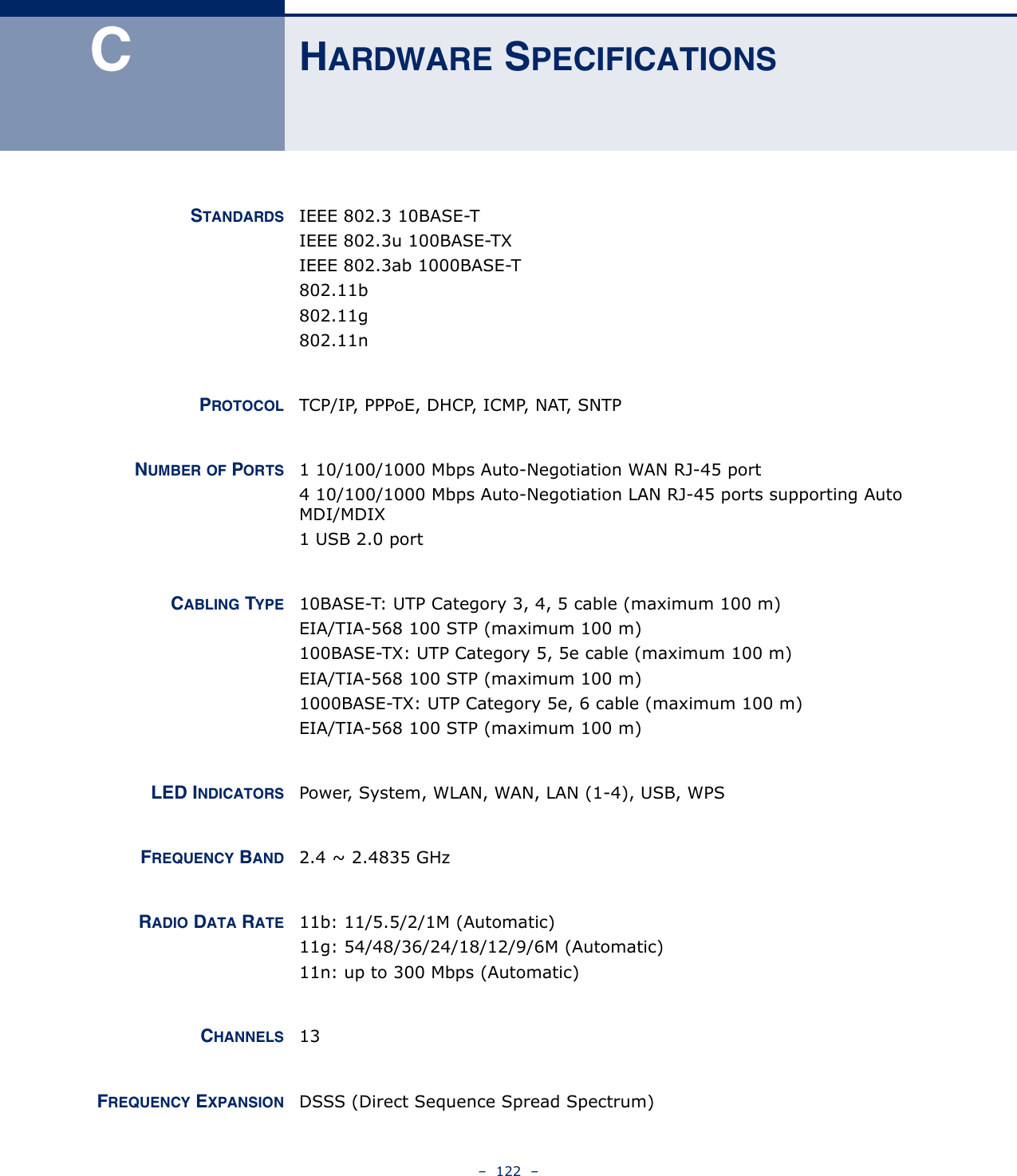 –  122  –CHARDWARE SPECIFICATIONSSTANDARDS IEEE 802.3 10BASE-TIEEE 802.3u 100BASE-TXIEEE 802.3ab 1000BASE-T802.11b802.11g802.11nPROTOCOL TCP/IP, PPPoE, DHCP, ICMP, NAT, SNTPNUMBER OF PORTS 1 10/100/1000 Mbps Auto-Negotiation WAN RJ-45 port 4 10/100/1000 Mbps Auto-Negotiation LAN RJ-45 ports supporting Auto MDI/MDIX 1 USB 2.0 portCABLING TYPE 10BASE-T: UTP Category 3, 4, 5 cable (maximum 100 m)EIA/TIA-568 100 STP (maximum 100 m)100BASE-TX: UTP Category 5, 5e cable (maximum 100 m)EIA/TIA-568 100 STP (maximum 100 m)1000BASE-TX: UTP Category 5e, 6 cable (maximum 100 m)EIA/TIA-568 100 STP (maximum 100 m)LED INDICATORS Power, System, WLAN, WAN, LAN (1-4), USB, WPSFREQUENCY BAND 2.4 ~ 2.4835 GHzRADIO DATA RATE 11b: 11/5.5/2/1M (Automatic)11g: 54/48/36/24/18/12/9/6M (Automatic)11n: up to 300 Mbps (Automatic)CHANNELS 13FREQUENCY EXPANSION DSSS (Direct Sequence Spread Spectrum)