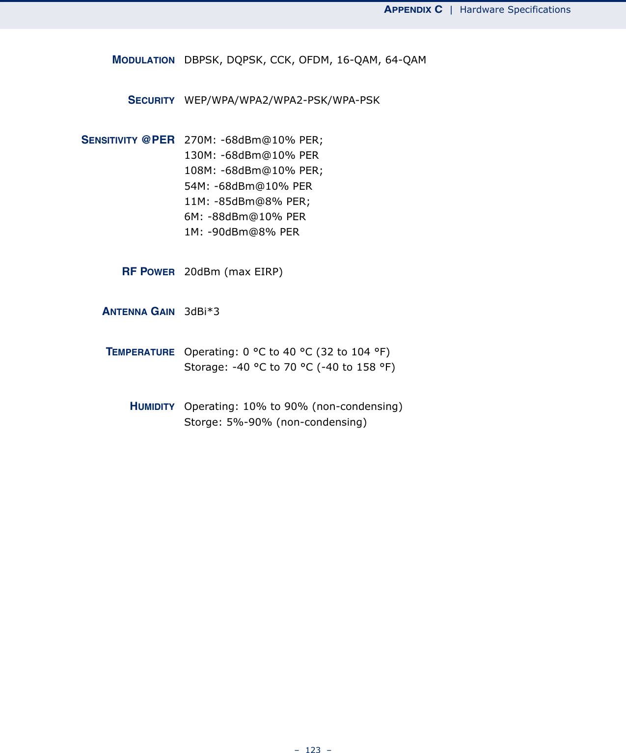 APPENDIX C  |  Hardware Specifications–  123  –MODULATION DBPSK, DQPSK, CCK, OFDM, 16-QAM, 64-QAMSECURITY WEP/WPA/WPA2/WPA2-PSK/WPA-PSKSENSITIVITY @PER 270M: -68dBm@10% PER;130M: -68dBm@10% PER108M: -68dBm@10% PER; 54M: -68dBm@10% PER11M: -85dBm@8% PER; 6M: -88dBm@10% PER1M: -90dBm@8% PERRF POWER 20dBm (max EIRP)ANTENNA GAIN 3dBi*3TEMPERATURE Operating: 0 °C to 40 °C (32 to 104 °F)Storage: -40 °C to 70 °C (-40 to 158 °F)HUMIDITY Operating: 10% to 90% (non-condensing)Storge: 5%-90% (non-condensing)