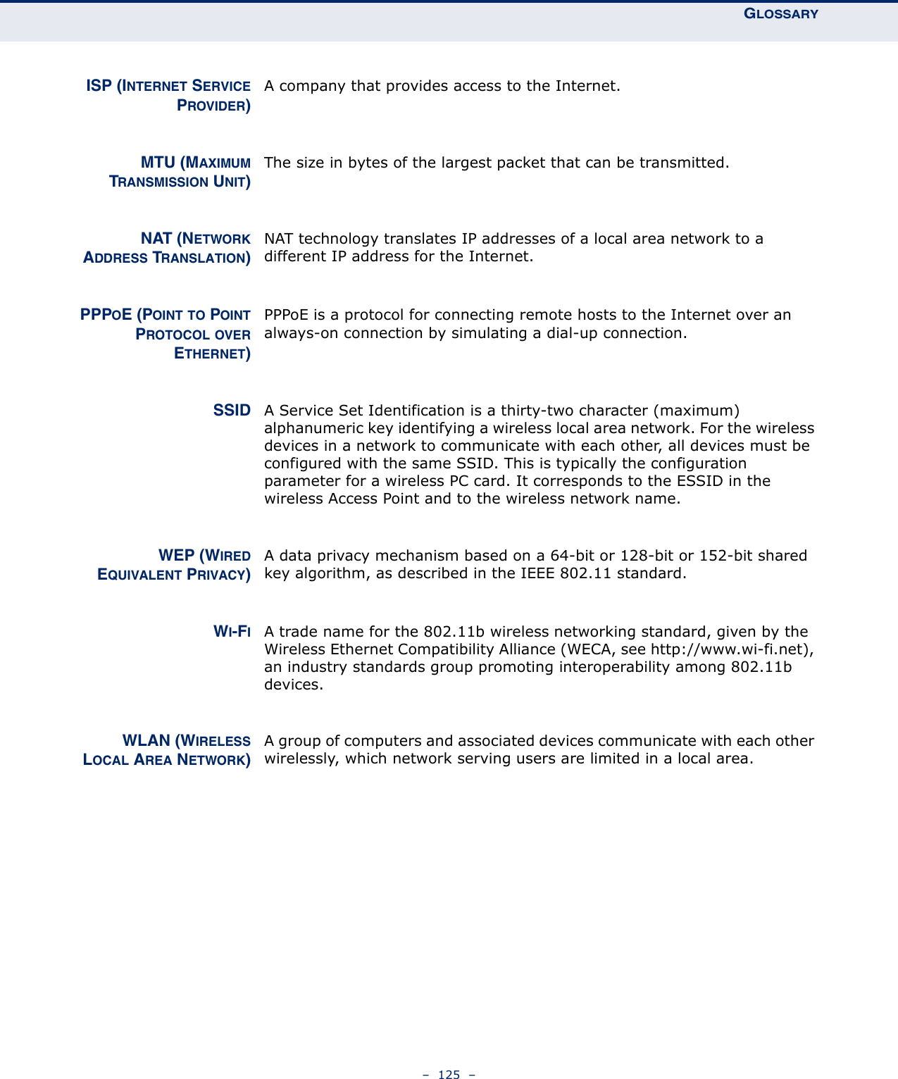 GLOSSARY–  125  –ISP (INTERNET SERVICEPROVIDER)A company that provides access to the Internet.MTU (MAXIMUMTRANSMISSION UNIT)The size in bytes of the largest packet that can be transmitted.NAT (NETWORKADDRESS TRANSLATION)NAT technology translates IP addresses of a local area network to a different IP address for the Internet.PPPOE (POINT TO POINTPROTOCOL OVERETHERNET)PPPoE is a protocol for connecting remote hosts to the Internet over an always-on connection by simulating a dial-up connection.SSID A Service Set Identification is a thirty-two character (maximum) alphanumeric key identifying a wireless local area network. For the wireless devices in a network to communicate with each other, all devices must be configured with the same SSID. This is typically the configuration parameter for a wireless PC card. It corresponds to the ESSID in the wireless Access Point and to the wireless network name. WEP (WIREDEQUIVALENT PRIVACY)A data privacy mechanism based on a 64-bit or 128-bit or 152-bit shared key algorithm, as described in the IEEE 802.11 standard. WI-FIA trade name for the 802.11b wireless networking standard, given by the Wireless Ethernet Compatibility Alliance (WECA, see http://www.wi-fi.net), an industry standards group promoting interoperability among 802.11b devices.WLAN (WIRELESSLOCAL AREA NETWORK)A group of computers and associated devices communicate with each other wirelessly, which network serving users are limited in a local area.