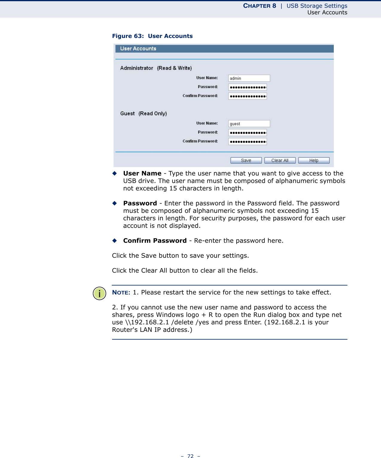 CHAPTER 8  |  USB Storage SettingsUser Accounts–  72  –Figure 63:  User Accounts◆User Name - Type the user name that you want to give access to the USB drive. The user name must be composed of alphanumeric symbols not exceeding 15 characters in length. ◆Password - Enter the password in the Password field. The password must be composed of alphanumeric symbols not exceeding 15 characters in length. For security purposes, the password for each user account is not displayed. ◆Confirm Password - Re-enter the password here. Click the Save button to save your settings. Click the Clear All button to clear all the fields.NOTE: 1. Please restart the service for the new settings to take effect. 2. If you cannot use the new user name and password to access the shares, press Windows logo + R to open the Run dialog box and type net use \\192.168.2.1 /delete /yes and press Enter. (192.168.2.1 is your Router&apos;s LAN IP address.)