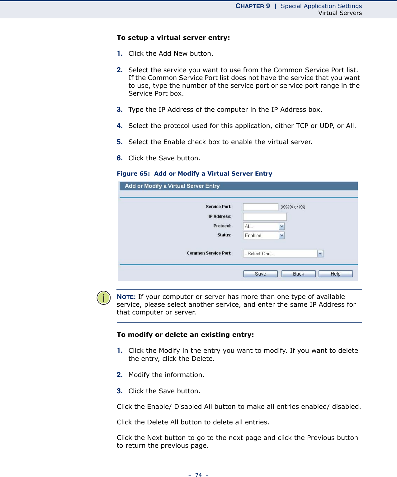 CHAPTER 9  |  Special Application SettingsVirtual Servers–  74  –To setup a virtual server entry: 1. Click the Add New button.2. Select the service you want to use from the Common Service Port list. If the Common Service Port list does not have the service that you want to use, type the number of the service port or service port range in the Service Port box.3. Type the IP Address of the computer in the IP Address box. 4. Select the protocol used for this application, either TCP or UDP, or All.5. Select the Enable check box to enable the virtual server.6. Click the Save button. Figure 65:  Add or Modify a Virtual Server EntryNOTE: If your computer or server has more than one type of available service, please select another service, and enter the same IP Address for that computer or server.To modify or delete an existing entry:1. Click the Modify in the entry you want to modify. If you want to delete the entry, click the Delete.2. Modify the information. 3. Click the Save button.Click the Enable/ Disabled All button to make all entries enabled/ disabled.Click the Delete All button to delete all entries.Click the Next button to go to the next page and click the Previous button to return the previous page.