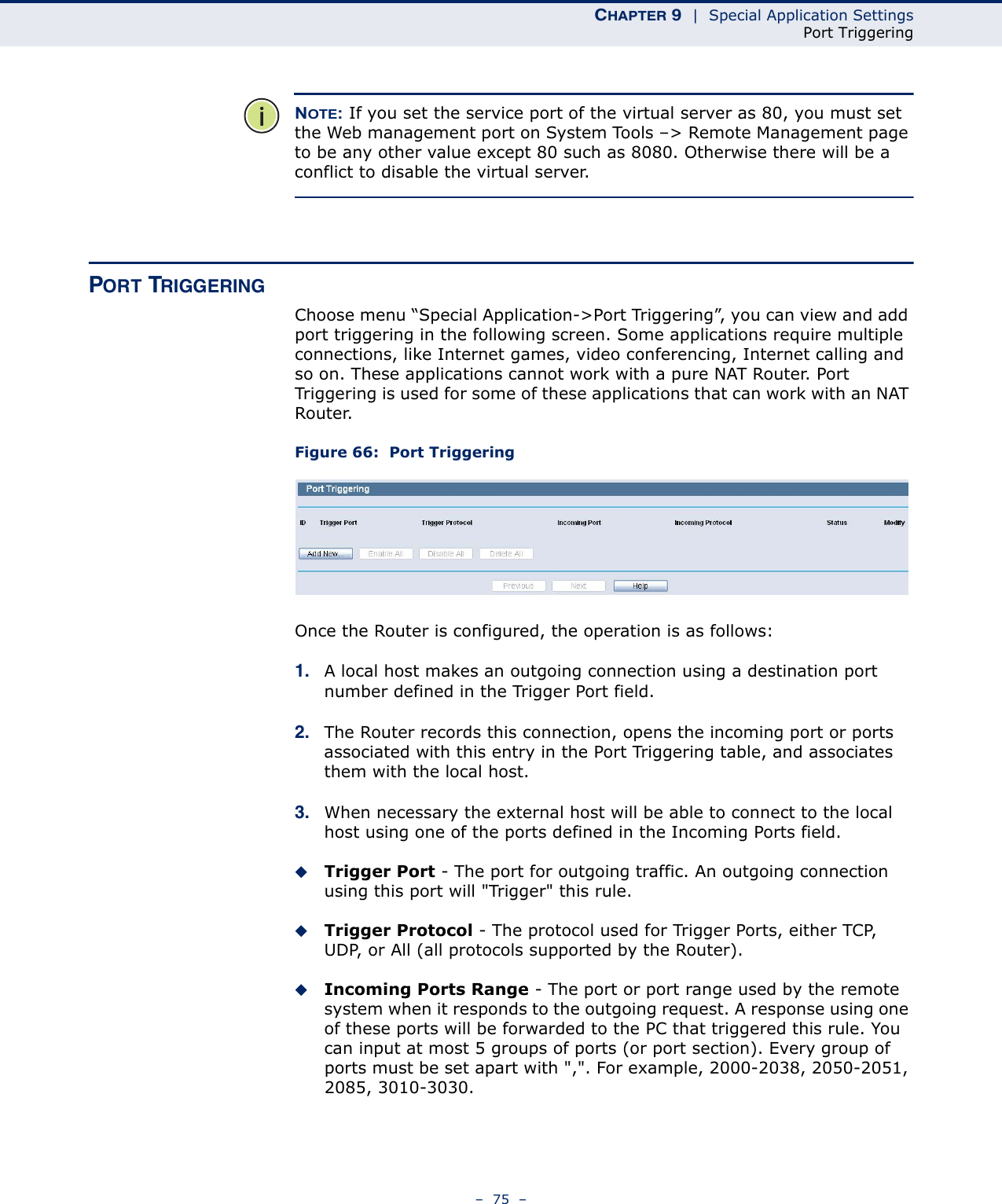 CHAPTER 9  |  Special Application SettingsPort Triggering–  75  –NOTE: If you set the service port of the virtual server as 80, you must set the Web management port on System Tools –&gt; Remote Management page to be any other value except 80 such as 8080. Otherwise there will be a conflict to disable the virtual server.PORT TRIGGERINGChoose menu “Special Application-&gt;Port Triggering”, you can view and add port triggering in the following screen. Some applications require multiple connections, like Internet games, video conferencing, Internet calling and so on. These applications cannot work with a pure NAT Router. Port Triggering is used for some of these applications that can work with an NAT Router. Figure 66:  Port TriggeringOnce the Router is configured, the operation is as follows:1. A local host makes an outgoing connection using a destination port number defined in the Trigger Port field. 2. The Router records this connection, opens the incoming port or ports associated with this entry in the Port Triggering table, and associates them with the local host. 3. When necessary the external host will be able to connect to the local host using one of the ports defined in the Incoming Ports field.Trigger Port - The port for outgoing traffic. An outgoing connection using this port will &quot;Trigger&quot; this rule.Trigger Protocol - The protocol used for Trigger Ports, either TCP, UDP, or All (all protocols supported by the Router).Incoming Ports Range - The port or port range used by the remote system when it responds to the outgoing request. A response using one of these ports will be forwarded to the PC that triggered this rule. You can input at most 5 groups of ports (or port section). Every group of ports must be set apart with &quot;,&quot;. For example, 2000-2038, 2050-2051, 2085, 3010-3030.