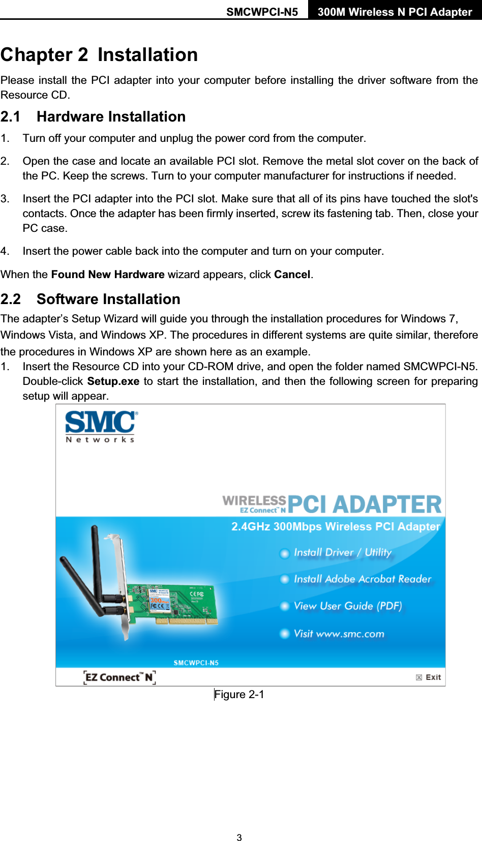 SMCWPCI-N5  300M Wireless N PCI Adapter  3 Chapter 2  Installation Please install the PCI adapter into your computer before installing the driver software from the Resource CD.   2.1 Hardware Installation 1.  Turn off your computer and unplug the power cord from the computer. 2.  Open the case and locate an available PCI slot. Remove the metal slot cover on the back of the PC. Keep the screws. Turn to your computer manufacturer for instructions if needed. 3.  Insert the PCI adapter into the PCI slot. Make sure that all of its pins have touched the slot&apos;s contacts. Once the adapter has been firmly inserted, screw its fastening tab. Then, close your PC case. 4.  Insert the power cable back into the computer and turn on your computer. When the Found New Hardware wizard appears, click Cancel.  2.2 Software Installation The adapter’s Setup Wizard will guide you through the installation procedures for Windows 7, Windows Vista, and Windows XP. The procedures in different systems are quite similar, therefore the procedures in Windows XP are shown here as an example.   1.  Insert the Resource CD into your CD-ROM drive, and open the folder named SMCWPCI-N5. Double-click Setup.exe to start the installation, and then the following screen for preparing setup will appear.   Figure 2-1         