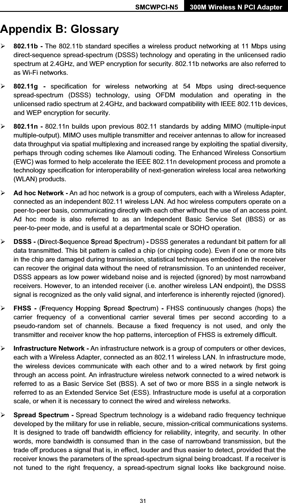 SMCWPCI-N5  300M Wireless N PCI Adapter  31 Appendix B: Glossary ¾ 802.11b - The 802.11b standard specifies a wireless product networking at 11 Mbps using direct-sequence spread-spectrum (DSSS) technology and operating in the unlicensed radio spectrum at 2.4GHz, and WEP encryption for security. 802.11b networks are also referred to as Wi-Fi networks. ¾ 802.11g - specification for wireless networking at 54 Mbps using direct-sequence spread-spectrum (DSSS) technology, using OFDM modulation and operating in the unlicensed radio spectrum at 2.4GHz, and backward compatibility with IEEE 802.11b devices, and WEP encryption for security. ¾ 802.11n - 802.11n builds upon previous 802.11 standards by adding MIMO (multiple-input multiple-output). MIMO uses multiple transmitter and receiver antennas to allow for increased data throughput via spatial multiplexing and increased range by exploiting the spatial diversity, perhaps through coding schemes like Alamouti coding. The Enhanced Wireless Consortium (EWC) was formed to help accelerate the IEEE 802.11n development process and promote a technology specification for interoperability of next-generation wireless local area networking (WLAN) products. ¾ Ad hoc Network - An ad hoc network is a group of computers, each with a Wireless Adapter, connected as an independent 802.11 wireless LAN. Ad hoc wireless computers operate on a peer-to-peer basis, communicating directly with each other without the use of an access point. Ad hoc mode is also referred to as an Independent Basic Service Set (IBSS) or as peer-to-peer mode, and is useful at a departmental scale or SOHO operation.   ¾ DSSS - (Direct-Sequence Spread Spectrum) - DSSS generates a redundant bit pattern for all data transmitted. This bit pattern is called a chip (or chipping code). Even if one or more bits in the chip are damaged during transmission, statistical techniques embedded in the receiver can recover the original data without the need of retransmission. To an unintended receiver, DSSS appears as low power wideband noise and is rejected (ignored) by most narrowband receivers. However, to an intended receiver (i.e. another wireless LAN endpoint), the DSSS signal is recognized as the only valid signal, and interference is inherently rejected (ignored). ¾ FHSS - (Frequency  Hopping  Spread  Spectrum)  - FHSS continuously changes (hops) the carrier frequency of a conventional carrier several times per second according to a pseudo-random set of channels. Because a fixed frequency is not used, and only the transmitter and receiver know the hop patterns, interception of FHSS is extremely difficult. ¾ Infrastructure Network - An infrastructure network is a group of computers or other devices, each with a Wireless Adapter, connected as an 802.11 wireless LAN. In infrastructure mode, the wireless devices communicate with each other and to a wired network by first going through an access point. An infrastructure wireless network connected to a wired network is referred to as a Basic Service Set (BSS). A set of two or more BSS in a single network is referred to as an Extended Service Set (ESS). Infrastructure mode is useful at a corporation scale, or when it is necessary to connect the wired and wireless networks.   ¾ Spread Spectrum - Spread Spectrum technology is a wideband radio frequency technique developed by the military for use in reliable, secure, mission-critical communications systems. It is designed to trade off bandwidth efficiency for reliability, integrity, and security. In other words, more bandwidth is consumed than in the case of narrowband transmission, but the trade off produces a signal that is, in effect, louder and thus easier to detect, provided that the receiver knows the parameters of the spread-spectrum signal being broadcast. If a receiver is not tuned to the right frequency, a spread-spectrum signal looks like background noise. 