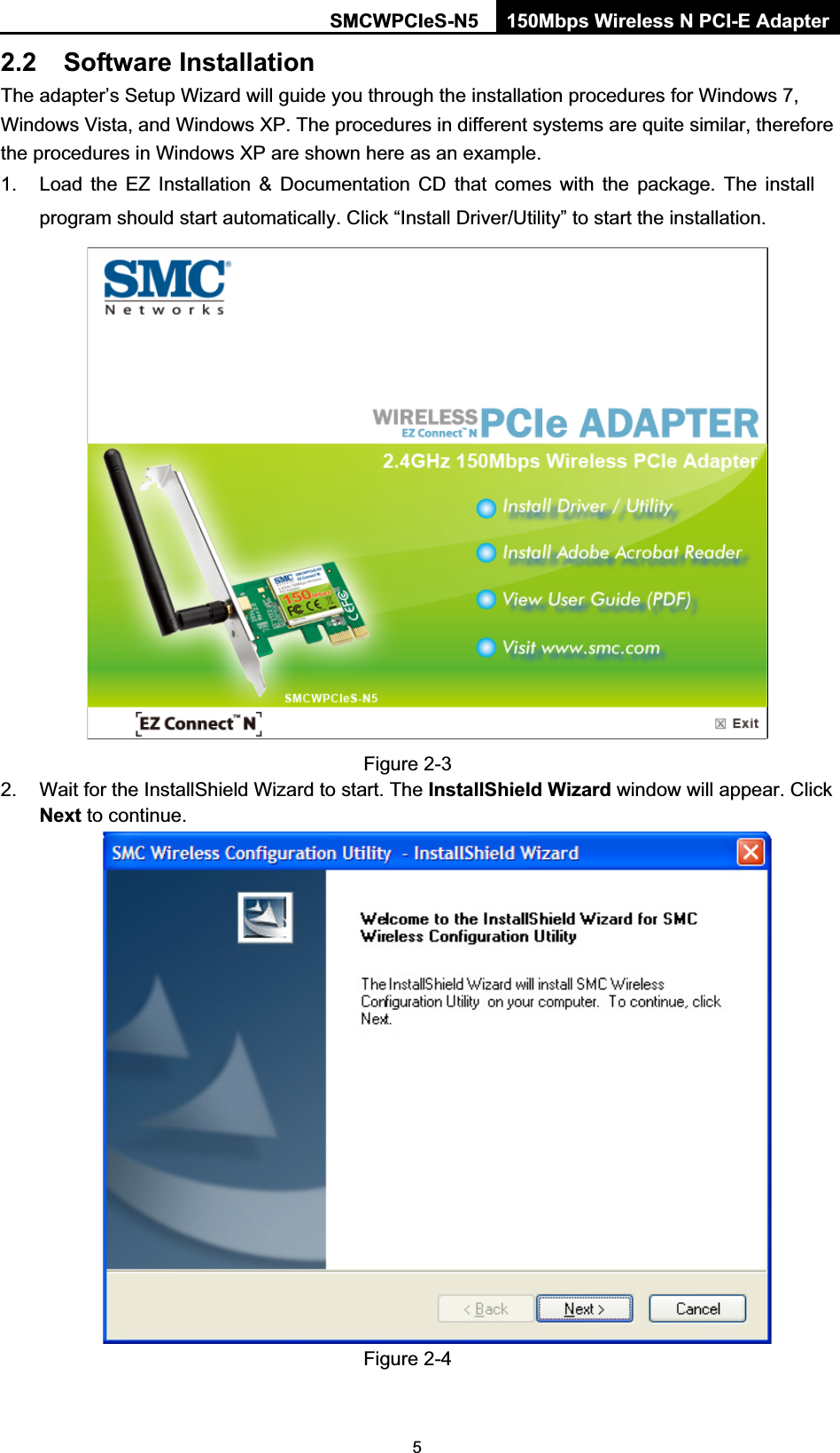 SMCWPCIeS-N5  150Mbps Wireless N PCI-E Adapter  52.2 Software Installation The adapter’s Setup Wizard will guide you through the installation procedures for Windows 7, Windows Vista, and Windows XP. The procedures in different systems are quite similar, therefore the procedures in Windows XP are shown here as an example.   1.  Load the EZ Installation &amp; Documentation CD that comes with the package. The install program should start automatically. Click “Install Driver/Utility” to start the installation.   Figure 2-3 2.  Wait for the InstallShield Wizard to start. The InstallShield Wizard window will appear. Click Next to continue.    Figure 2-4 
