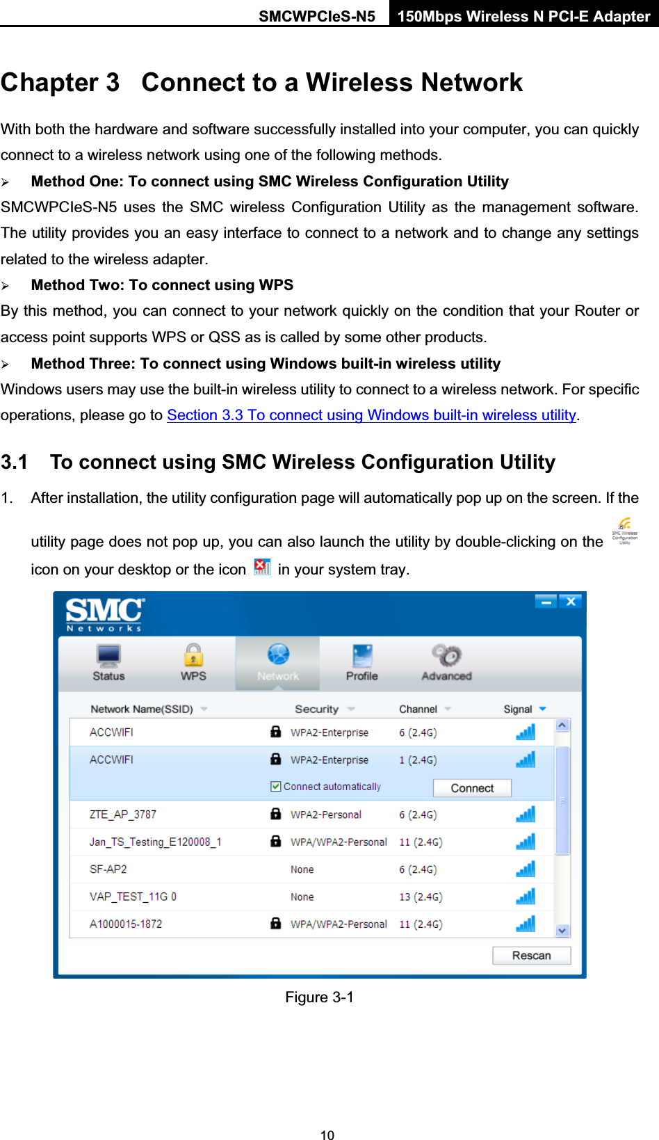 SMCWPCIeS-N5  150Mbps Wireless N PCI-E Adapter  10Chapter 3  Connect to a Wireless Network With both the hardware and software successfully installed into your computer, you can quickly connect to a wireless network using one of the following methods. ¾ Method One: To connect using SMC Wireless Configuration Utility SMCWPCIeS-N5 uses the SMC wireless Configuration Utility as the management software. The utility provides you an easy interface to connect to a network and to change any settings related to the wireless adapter.   ¾ Method Two: To connect using WPS By this method, you can connect to your network quickly on the condition that your Router or access point supports WPS or QSS as is called by some other products.   ¾ Method Three: To connect using Windows built-in wireless utility Windows users may use the built-in wireless utility to connect to a wireless network. For specific operations, please go to Section 3.3 To connect using Windows built-in wireless utility. 3.1  To connect using SMC Wireless Configuration Utility 1.  After installation, the utility configuration page will automatically pop up on the screen. If the utility page does not pop up, you can also launch the utility by double-clicking on the   icon on your desktop or the icon    in your system tray.    Figure 3-1   