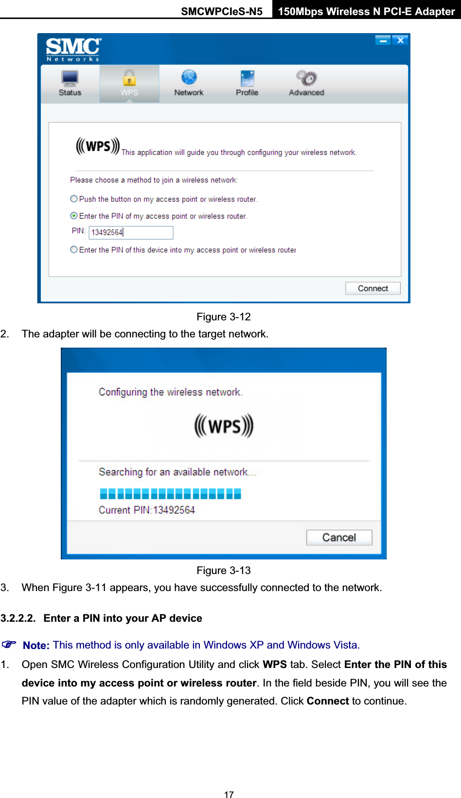 SMCWPCIeS-N5  150Mbps Wireless N PCI-E Adapter  17 Figure 3-12 2.  The adapter will be connecting to the target network.    Figure 3-13 3.  When Figure 3-11 appears, you have successfully connected to the network.   3.2.2.2.  Enter a PIN into your AP device ) Note: This method is only available in Windows XP and Windows Vista.   1.  Open SMC Wireless Configuration Utility and click WPS tab. Select Enter the PIN of this device into my access point or wireless router. In the field beside PIN, you will see the PIN value of the adapter which is randomly generated. Click Connect to continue. 