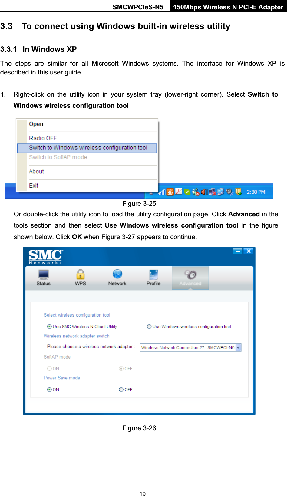 SMCWPCIeS-N5  150Mbps Wireless N PCI-E Adapter  193.3  To connect using Windows built-in wireless utility 3.3.1  In Windows XP The steps are similar for all Microsoft Windows systems. The interface for Windows XP is described in this user guide.  1.  Right-click on the utility icon in your system tray (lower-right corner). Select Switch to Windows wireless configuration tool  Figure 3-25 Or double-click the utility icon to load the utility configuration page. Click Advanced in the tools section and then select Use Windows wireless configuration tool in the figure shown below. Click OK when Figure 3-27 appears to continue.  Figure 3-26 