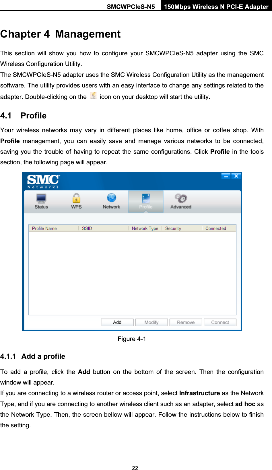 SMCWPCIeS-N5  150Mbps Wireless N PCI-E Adapter  22Chapter 4  Management This section will show you how to configure your SMCWPCIeS-N5 adapter using the SMC Wireless Configuration Utility. The SMCWPCIeS-N5 adapter uses the SMC Wireless Configuration Utility as the management software. The utility provides users with an easy interface to change any settings related to the adapter. Double-clicking on the    icon on your desktop will start the utility. 4.1 Profile Your wireless networks may vary in different places like home, office or coffee shop. With Profile management, you can easily save and manage various networks to be connected, saving you the trouble of having to repeat the same configurations. Click Profile in the tools section, the following page will appear.    Figure 4-1 4.1.1  Add a profile To add a profile, click the Add button on the bottom of the screen. Then the configuration window will appear.   If you are connecting to a wireless router or access point, select Infrastructure as the Network Type, and if you are connecting to another wireless client such as an adapter, select ad hoc as the Network Type. Then, the screen bellow will appear. Follow the instructions below to finish the setting.  