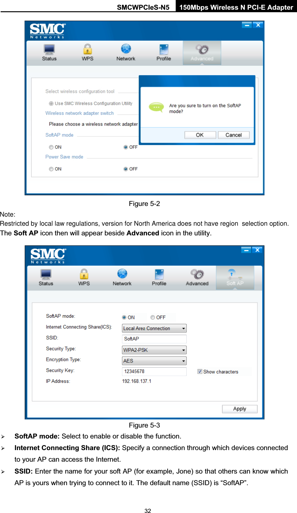 SMCWPCIeS-N5  150Mbps Wireless N PCI-E Adapter  32 Figure 5-2 The Soft AP icon then will appear beside Advanced icon in the utility.    Figure 5-3   ¾ SoftAP mode: Select to enable or disable the function. ¾ Internet Connecting Share (ICS): Specify a connection through which devices connected to your AP can access the Internet.  ¾ SSID: Enter the name for your soft AP (for example, Jone) so that others can know which AP is yours when trying to connect to it. The default name (SSID) is “SoftAP”. Restricted by local law regulations, version for North America does not have region  selection option. Note: