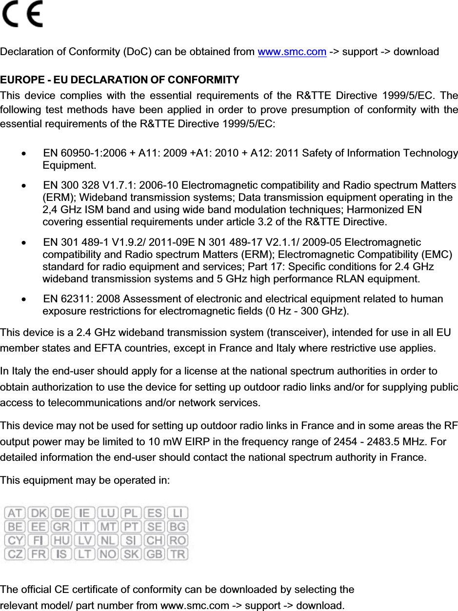   Declaration of Conformity (DoC) can be obtained from www.smc.com -&gt; support -&gt; download EUROPE - EU DECLARATION OF CONFORMITY This device complies with the essential requirements of the R&amp;TTE Directive 1999/5/EC. The following test methods have been applied in order to prove presumption of conformity with the essential requirements of the R&amp;TTE Directive 1999/5/EC:    x  EN 60950-1:2006 + A11: 2009 +A1: 2010 + A12: 2011 Safety of Information Technology Equipment. x  EN 300 328 V1.7.1: 2006-10 Electromagnetic compatibility and Radio spectrum Matters (ERM); Wideband transmission systems; Data transmission equipment operating in the 2,4 GHz ISM band and using wide band modulation techniques; Harmonized EN covering essential requirements under article 3.2 of the R&amp;TTE Directive. x  EN 301 489-1 V1.9.2/ 2011-09E N 301 489-17 V2.1.1/ 2009-05 Electromagnetic compatibility and Radio spectrum Matters (ERM); Electromagnetic Compatibility (EMC) standard for radio equipment and services; Part 17: Specific conditions for 2.4 GHz wideband transmission systems and 5 GHz high performance RLAN equipment. x  EN 62311: 2008 Assessment of electronic and electrical equipment related to human exposure restrictions for electromagnetic fields (0 Hz - 300 GHz). This device is a 2.4 GHz wideband transmission system (transceiver), intended for use in all EU member states and EFTA countries, except in France and Italy where restrictive use applies. In Italy the end-user should apply for a license at the national spectrum authorities in order to obtain authorization to use the device for setting up outdoor radio links and/or for supplying public access to telecommunications and/or network services. This device may not be used for setting up outdoor radio links in France and in some areas the RF output power may be limited to 10 mW EIRP in the frequency range of 2454 - 2483.5 MHz. For detailed information the end-user should contact the national spectrum authority in France. This equipment may be operated in:  The official CE certificate of conformity can be downloaded by selecting the relevant model/ part number from www.smc.com -&gt; support -&gt; download.     