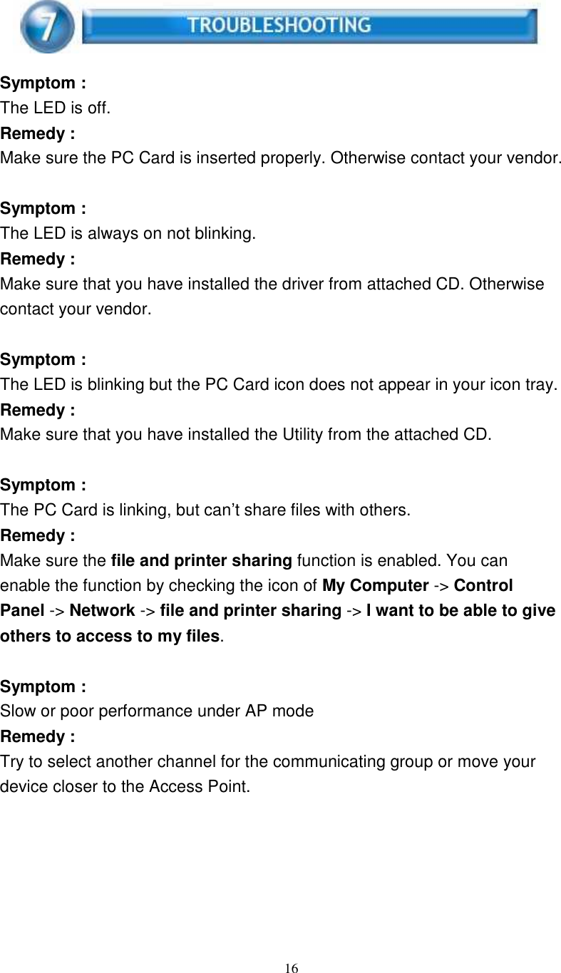 16Symptom :The LED is off.Remedy :Make sure the PC Card is inserted properly. Otherwise contact your vendor.Symptom :The LED is always on not blinking.Remedy :Make sure that you have installed the driver from attached CD. Otherwisecontact your vendor.Symptom :The LED is blinking but the PC Card icon does not appear in your icon tray.Remedy :Make sure that you have installed the Utility from the attached CD.Symptom :The PC Card is linking, but can’t share files with others.Remedy :Make sure the file and printer sharing function is enabled. You canenable the function by checking the icon of My Computer -&gt; ControlPanel -&gt; Network -&gt; file and printer sharing -&gt; I want to be able to giveothers to access to my files.Symptom :Slow or poor performance under AP modeRemedy :Try to select another channel for the communicating group or move yourdevice closer to the Access Point.