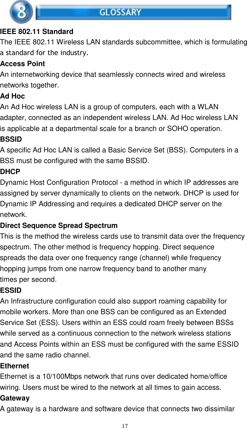 17IEEE 802.11 StandardThe IEEE 802.11 Wireless LAN standards subcommittee, which is formulatinga standard for the industry.Access PointAn internetworking device that seamlessly connects wired and wirelessnetworks together.Ad HocAn Ad Hoc wireless LAN is a group of computers, each with a WLANadapter, connected as an independent wireless LAN. Ad Hoc wireless LANis applicable at a departmental scale for a branch or SOHO operation.BSSIDA specific Ad Hoc LAN is called a Basic Service Set (BSS). Computers in aBSS must be configured with the same BSSID.DHCPDynamic Host Configuration Protocol - a method in which IP addresses areassigned by server dynamically to clients on the network. DHCP is used forDynamic IP Addressing and requires a dedicated DHCP server on thenetwork.Direct Sequence Spread SpectrumThis is the method the wireless cards use to transmit data over the frequencyspectrum. The other method is frequency hopping. Direct sequencespreads the data over one frequency range (channel) while frequencyhopping jumps from one narrow frequency band to another manytimes per second.ESSIDAn Infrastructure configuration could also support roaming capability formobile workers. More than one BSS can be configured as an ExtendedService Set (ESS). Users within an ESS could roam freely between BSSswhile served as a continuous connection to the network wireless stationsand Access Points within an ESS must be configured with the same ESSIDand the same radio channel.EthernetEthernet is a 10/100Mbps network that runs over dedicated home/officewiring. Users must be wired to the network at all times to gain access.GatewayA gateway is a hardware and software device that connects two dissimilar